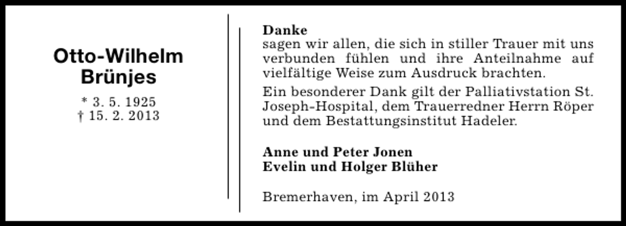 <p>Otto-Wilhelm<br />Brünjes<br />* 3. 5. 1925<br />† 15. 2. 2013</p><p>Danke<br />sagen wir allen, die sich in stiller Trauer mit uns<br />verbunden fühlen und ihre Anteilnahme auf<br />vielfältige Weise zum Ausdruck brachten.<br />Ein besonderer Dank gilt der Palliativstation St.<br />Joseph-Hospital, dem Trauerredner Herrn Röper<br />und dem Bestattungsinstitut Hadeler.<br />Anne und Peter Jonen<br />Evelin und Holger Blüher<br />Bremerhaven, im April 2013</p>