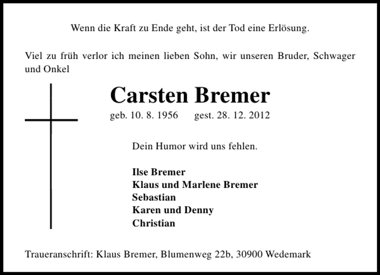 <p>Wenn die Kraft zu Ende geht, ist der Tod eine Erlösung.<br />Viel zu früh verlor ich meinen lieben Sohn, wir unseren Bruder, Schwager<br />und Onkel</p>
<p>Carsten Bremer<br />geb. 10. 8. 1956</p>
<p>gest. 28. 12. 2012</p>
<p>Dein Humor wird uns fehlen.<br />Ilse Bremer<br />Klaus und Marlene Bremer<br />Sebastian<br />Karen und Denny<br />Christian<br />Traueranschrift: Klaus Bremer, Blumenweg 22b, 30900 Wedemark</p>