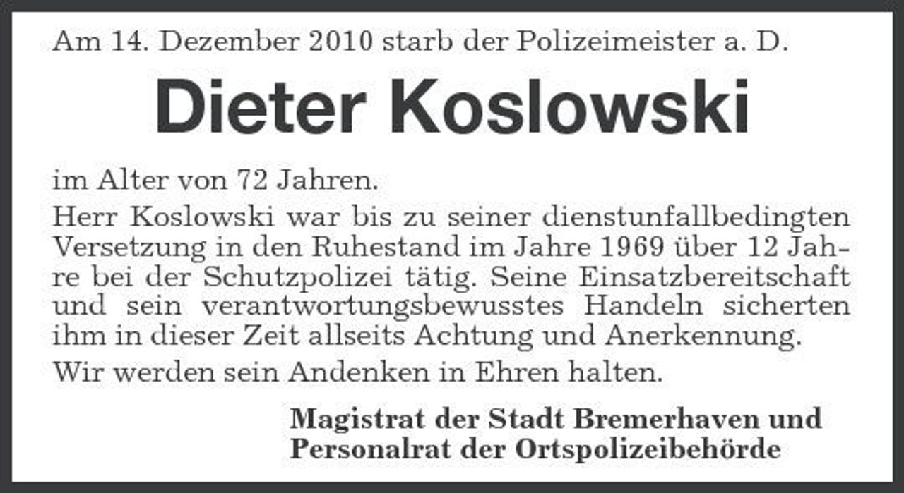 <p>Am 14. Dezember 2010 starb der Polizeimeister a. D.</p><p>Dieter Koslowski<br />im Alter von 72 Jahren. Herr Koslowski war bis zu seiner dienstunfallbedingten Versetzung in den Ruhestand im Jahre 1969 über 12 Jahre bei der Schutzpolizei tätig. Seine Einsatzbereitschaft und sein verantwortungsbewusstes Handeln sicherten ihm in dieser Zeit allseits Achtung und Anerkennung. Wir werden sein Andenken in Ehren halten. Magistrat der Stadt Bremerhaven und Personalrat der Ortspolizeibehörde</p>