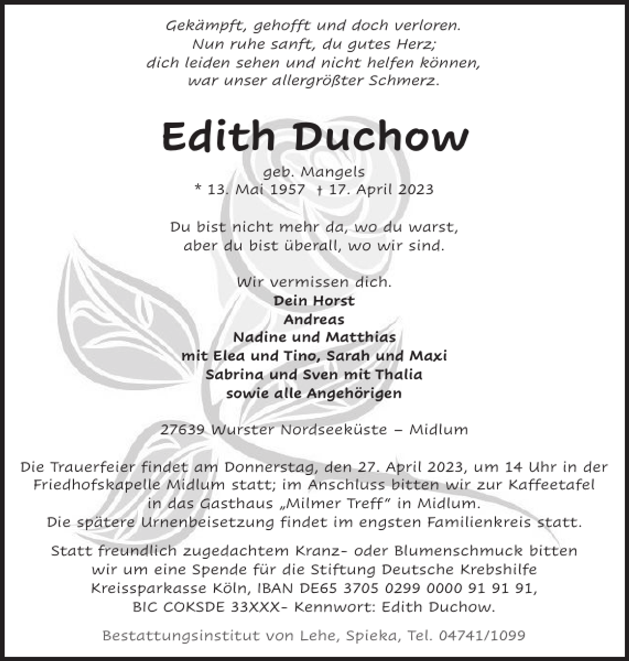 <p>Gekämpft, gehofft und doch verloren.<br />Nun ruhe sanft, du gutes Herz;<br />dich leiden sehen und nicht helfen können,<br />war unser allergrößter Schmerz.</p><p>Edith Duchow<br />geb. Mangels<br />* 13. Mai 1957 † 17. April 2023<br />Du bist nicht mehr da, wo du warst,<br />aber du bist überall, wo wir sind.<br />Wir vermissen dich.<br />Dein Horst<br />Andreas<br />Nadine und Matthias<br />mit Elea und Tino, Sarah und Maxi<br />Sabrina und Sven mit Thalia<br />sowie alle Angehörigen<br />27639 Wurster Nordseeküste – Midlum<br />Die Trauerfeier findet am Donnerstag, den 27. April 2023, um 14 Uhr in der<br />Friedhofskapelle Midlum statt; im Anschluss bitten wir zur Kaffeetafel<br />in das Gasthaus „Milmer Treff “ in Midlum.<br />Die spätere Urnenbeisetzung findet im engsten Familienkreis statt.<br />Statt freundlich zugedachtem Kranz- oder Blumenschmuck bitten<br />wir um eine Spende für die Stiftung Deutsche Krebshilfe<br />Kreissparkasse Köln, IBAN DE65 3705 0299 0000 ,<br />BIC COKSDE 33XXX- Kennwort: Edith Duchow.<br />Bestattungsinstitut von Lehe, Spieka, Tel. 04741/1099</p>