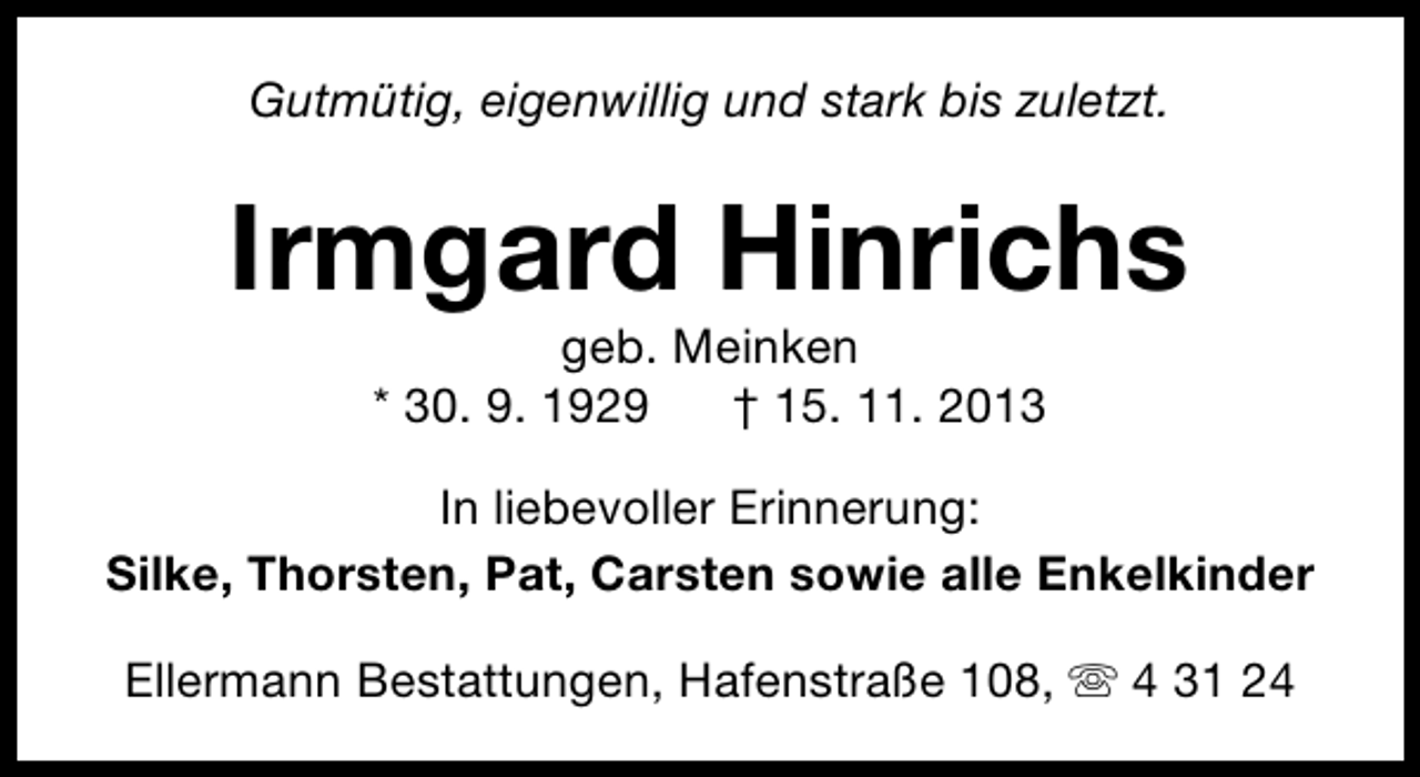 <p>Gutmütig, eigenwillig und stark bis zuletzt.</p><p>Irmgard Hinrichs<br />geb. Meinken<br />* 30. 9. 1929<br />† 15. 11. 2013</p><p>In liebevoller Erinnerung:<br />Silke, Thorsten, Pat, Carsten sowie alle Enkelkinder<br />Ellermann Bestattungen, Hafenstraße 108, s 4 31 24</p>