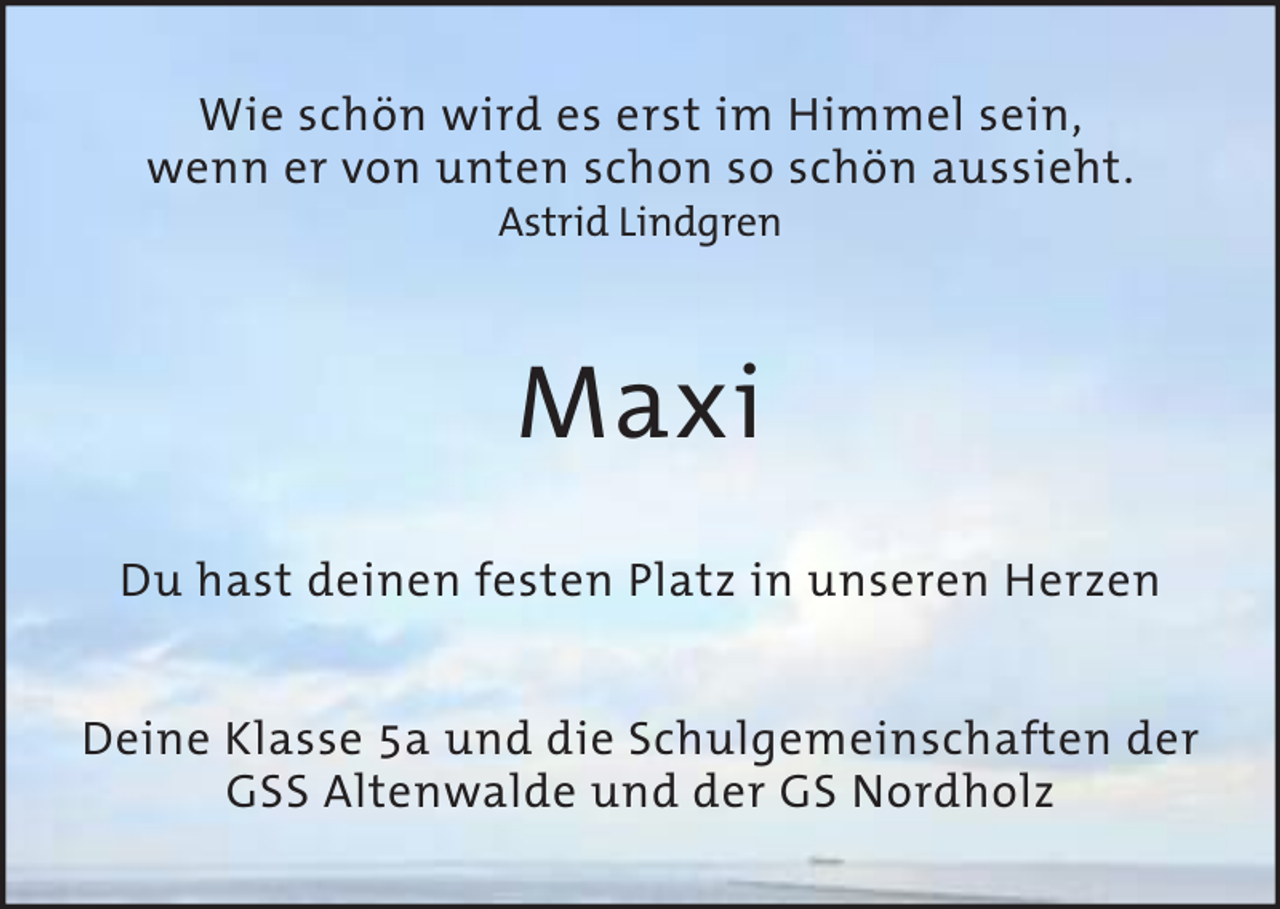 <p>Wie schön wird es erst im Himmel sein,<br />wenn er von unten schon so schön aussieht.<br />Astrid Lindgren</p><p>Maxi<br />Du hast deinen festen Platz in unseren Herzen<br />Deine Klasse 5a und die Schulgemeinschaften der<br />GSS Altenwalde und der GS Nordholz</p>
