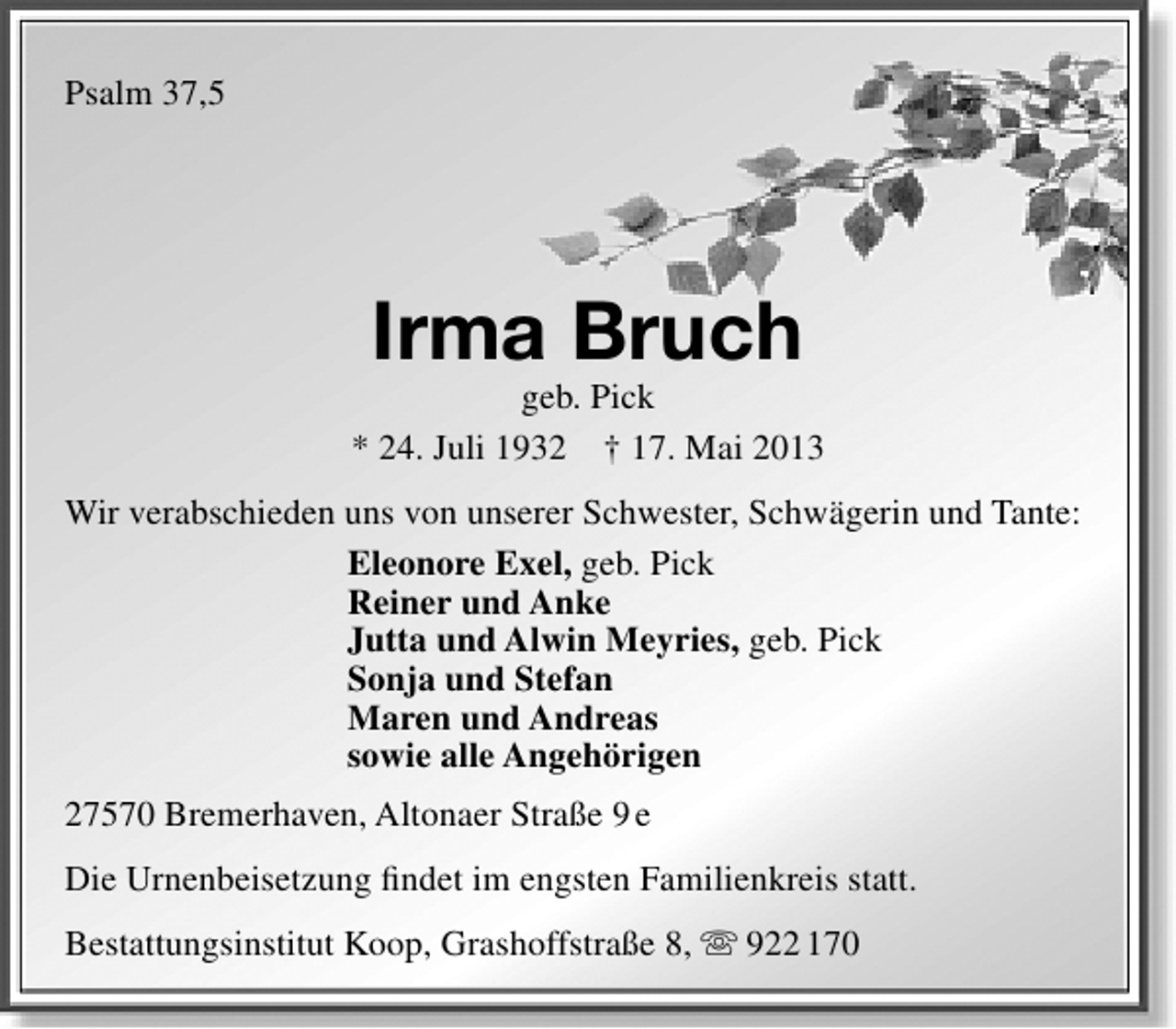 <p>Psalm 37,5</p><p>Irma Bruch</p><p>geb. Pick<br />* 24. Juli 1932 † 17. Mai 2013<br />Wir verabschieden uns von unserer Schwester, Schwägerin und Tante:<br />Eleonore Exel, geb. Pick<br />Reiner und Anke<br />Jutta und Alwin Meyries, geb. Pick<br />Sonja und Stefan<br />Maren und Andreas<br />sowie alle Angehörigen<br />27570 Bremerhaven, Altonaer Straße 9 e<br />Die Urnenbeisetzung ﬁndet im engsten Familienkreis statt.<br />Bestattungsinstitut Koop, Grashoffstraße 8,  922 170</p>