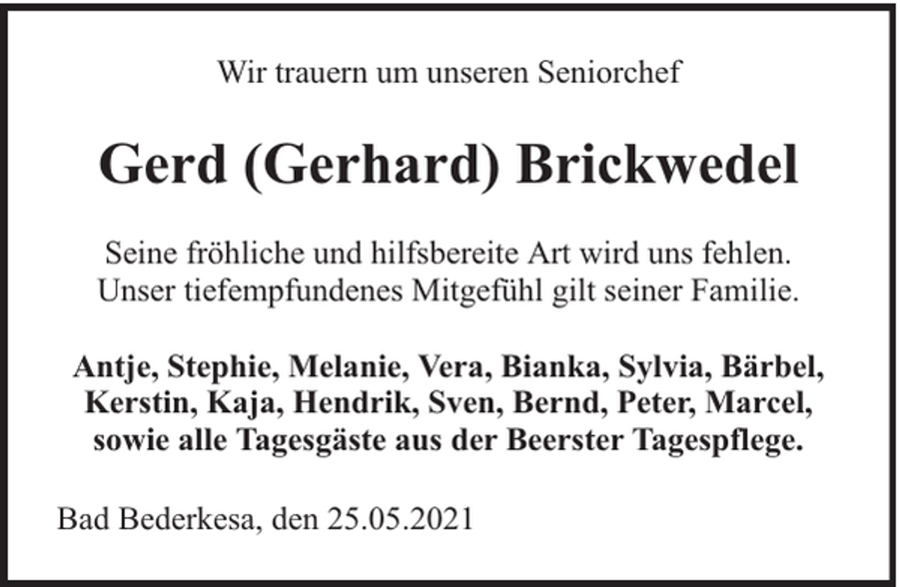 <p>Wir trauern um unseren Seniorchef</p><p>Gerd (Gerhard) Brickwedel<br />Seine fröhliche und hilfsbereite Art wird uns fehlen.<br />Unser tiefempfundenes Mitgefühl gilt seiner Familie.<br />Antje, Stephie, Melanie, Vera, Bianka, Sylvia, Bärbel,<br />Kerstin, Kaja, Hendrik, Sven, Bernd, Peter, Marcel,<br />sowie alle Tagesgäste aus der Beerster Tagespflege.<br />Bad Bederkesa, den 25.05.2021</p>