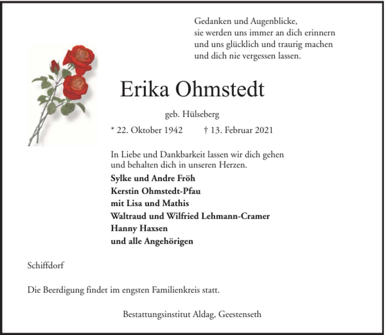 <p>Gedanken und Augenblicke,<br />sie werden uns immer an dich erinnern<br />und uns glücklich und traurig machen<br />und dich nie vergessen lassen.</p><p>Erika Ohmstedt<br />geb. Hülseberg<br />* 22. Oktober 1942</p><p>† 13. Februar 2021</p><p>In Liebe und Dankbarkeit lassen wir dich gehen<br />und behalten dich in unseren Herzen.<br />Sylke und Andre Fröh<br />Kerstin Ohmstedt-Pfau<br />mit Lisa und Mathis<br />Waltraud und Wilfried Lehmann-Cramer<br />Hanny Haxsen<br />und alle Angehörigen<br />Schiffdorf<br />Die Beerdigung findet im engsten Familienkreis statt.<br />Bestattungsinstitut Aldag, Geestenseth</p>
