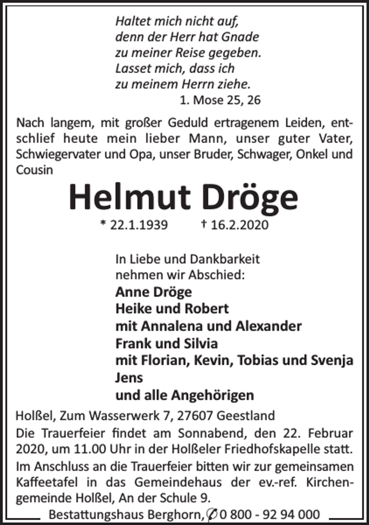 <p>Haltet mich nicht auf,<br />denn der Herr hat Gnade<br />zu meiner Reise gegeben.<br />Lasset mich, dass ich<br />zu meinem Herrn ziehe.<br />1. Mose 25, 26</p><p>Nach langem, mit großer Geduld ertragenem Leiden, entschlief heute mein lieber Mann, unser guter Vater,<br />Schwiegervater und Opa, unser Bruder, Schwager, Onkel und<br />Cousin</p><p>Helmut Dröge<br />* 22.1.1939</p><p>† 16.2.2020</p><p>In Liebe und Dankbarkeit<br />nehmen wir Abschied:</p><p>Anne Dröge<br />Heike und Robert<br />mit Annalena und Alexander<br />Frank und Silvia<br />mit Florian, Kevin, Tobias und Svenja<br />Jens<br />und alle Angehörigen<br />Holßel, Zum Wasserwerk 7, 27607 Geestland<br />Die Trauerfeier ﬁndet am Sonnabend, den 22. Februar<br />2020, um 11.00 Uhr in der Holßeler Friedhofskapelle sta .<br />Im Anschluss an die Trauerfeier bi en wir zur gemeinsamen<br />Kaﬀeetafel in das Gemeindehaus der ev.-ref. Kirchengemeinde Holßel, An der Schule 9.<br />Besta ungshaus Berghorn,* 0 800 - 92 94 000</p>