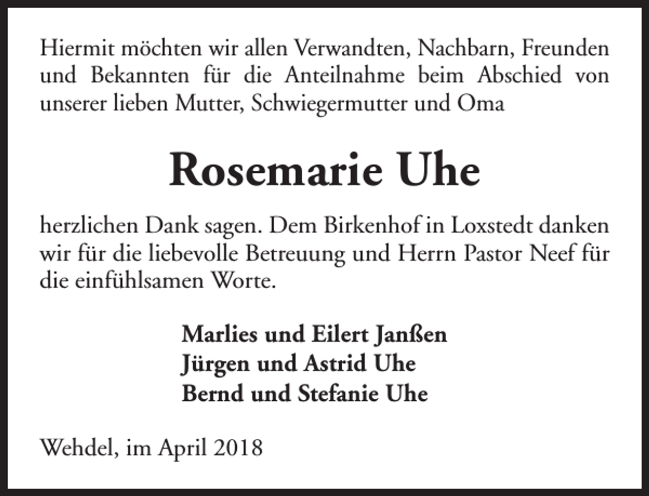 <p>Hiermit möchten wir allen Verwandten, Nachbarn, Freunden<br />und Bekannten für die Anteilnahme beim Abschied von<br />unserer lieben Mutter, Schwiegermutter und Oma</p><p>Rosemarie Uhe<br />herzlichen Dank sagen. Dem Birkenhof in Loxstedt danken<br />wir für die liebevolle Betreuung und Herrn Pastor Neef für<br />die einfühlsamen Worte.<br />Marlies und Eilert Janßen<br />Jürgen und Astrid Uhe<br />Bernd und Stefanie Uhe<br />Wehdel, im April 2018</p>