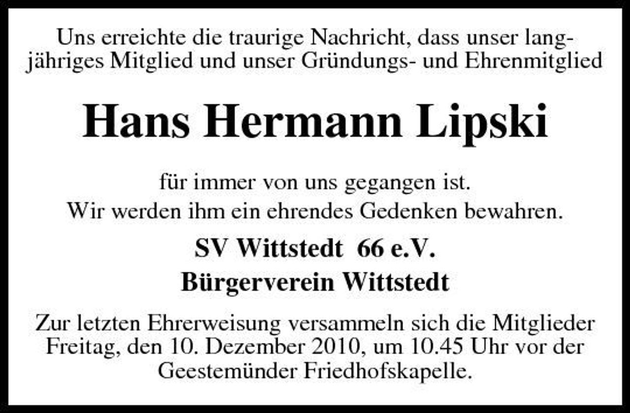 <p>Uns erreichte die traurige Nachricht, dass unser langjähriges Mitglied und unser Gründungs- und Ehrenmitglied</p><p>Hans Hermann Lipski<br />für immer von uns gegangen ist. Wir werden ihm ein ehrendes Gedenken bewahren.</p><p>SV Wittstedt 66 e.V. Bürgerverein Wittstedt<br />Zur letzten Ehrerweisung versammeln sich die Mitglieder Freitag, den 10. Dezember 2010, um 10.45 Uhr vor der Geestemünder Friedhofskapelle.</p>
