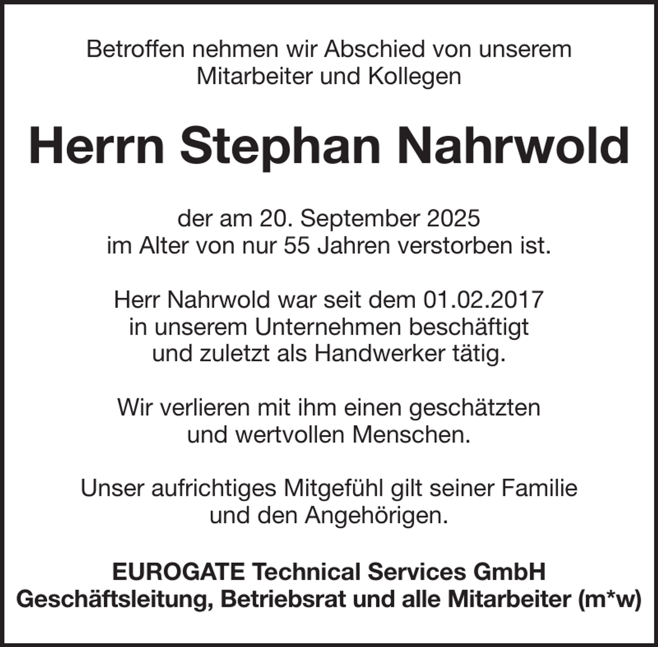 <p>Betroffen nehmen wir Abschied von unserem<br />Mitarbeiter und Kollegen</p><p>Herrn Stephan Nahrwold<br />der am 20. September 2025<br />im Alter von nur 55 Jahren verstorben ist.<br />Herr Nahrwold war seit dem 01.02.2017<br />in unserem Unternehmen beschäftigt<br />und zuletzt als Handwerker tätig.<br />Wir verlieren mit ihm einen geschätzten<br />und wertvollen Menschen.<br />Unser aufrichtiges Mitgefühl gilt seiner Familie<br />und den Angehörigen.<br />EUROGATE Technical Services GmbH<br />Geschäftsleitung, Betriebsrat und alle Mitarbeiter (m*w)</p>