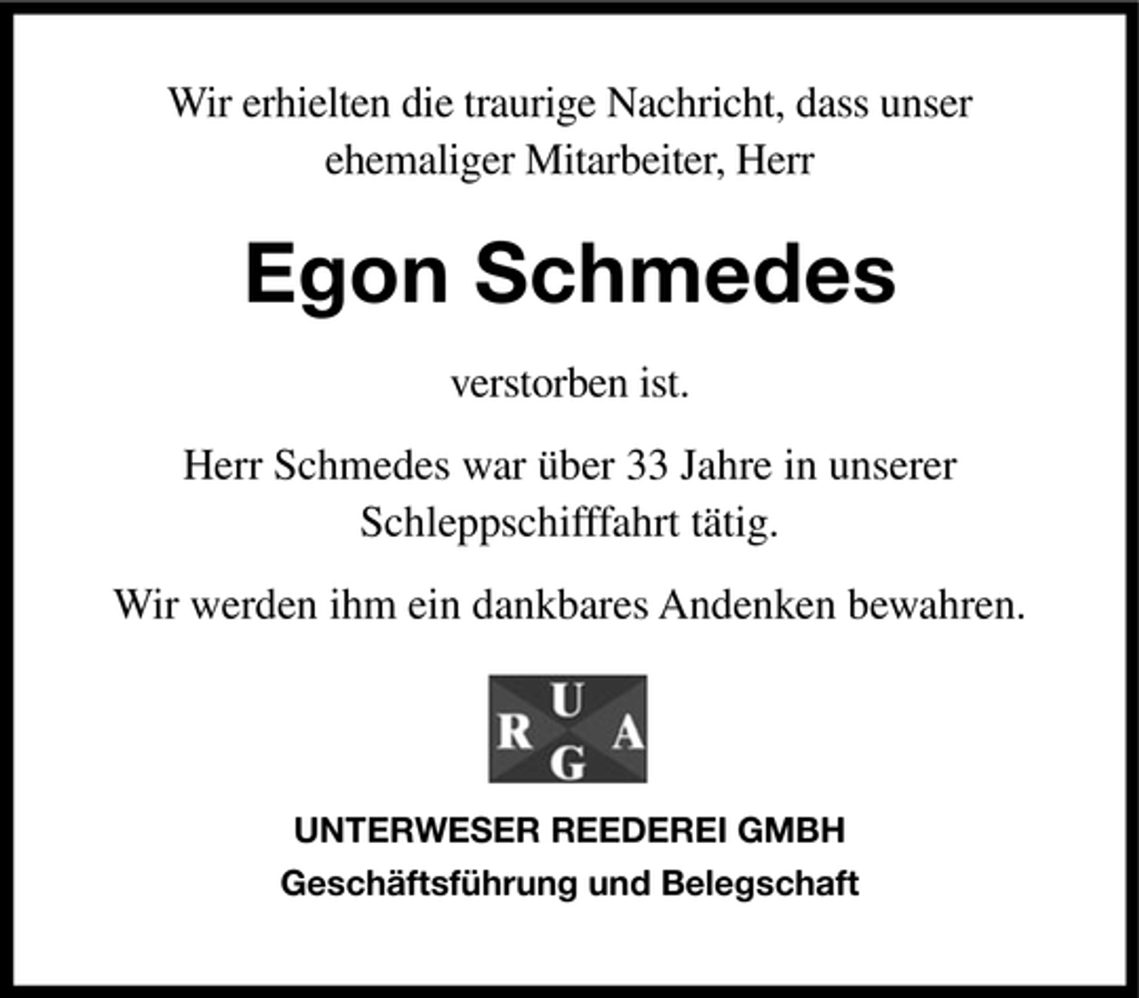 <p>Wir erhielten die traurige Nachricht, dass unser<br />ehemaliger Mitarbeiter, Herr</p><p>Egon Schmedes<br />verstorben ist.<br />Herr Schmedes war über 33 Jahre in unserer<br />Schleppschifffahrt tätig.<br />Wir werden ihm ein dankbares Andenken bewahren.</p><p>UNTERWESER REEDEREI GMBH<br />Geschäftsführung und Belegschaft</p>