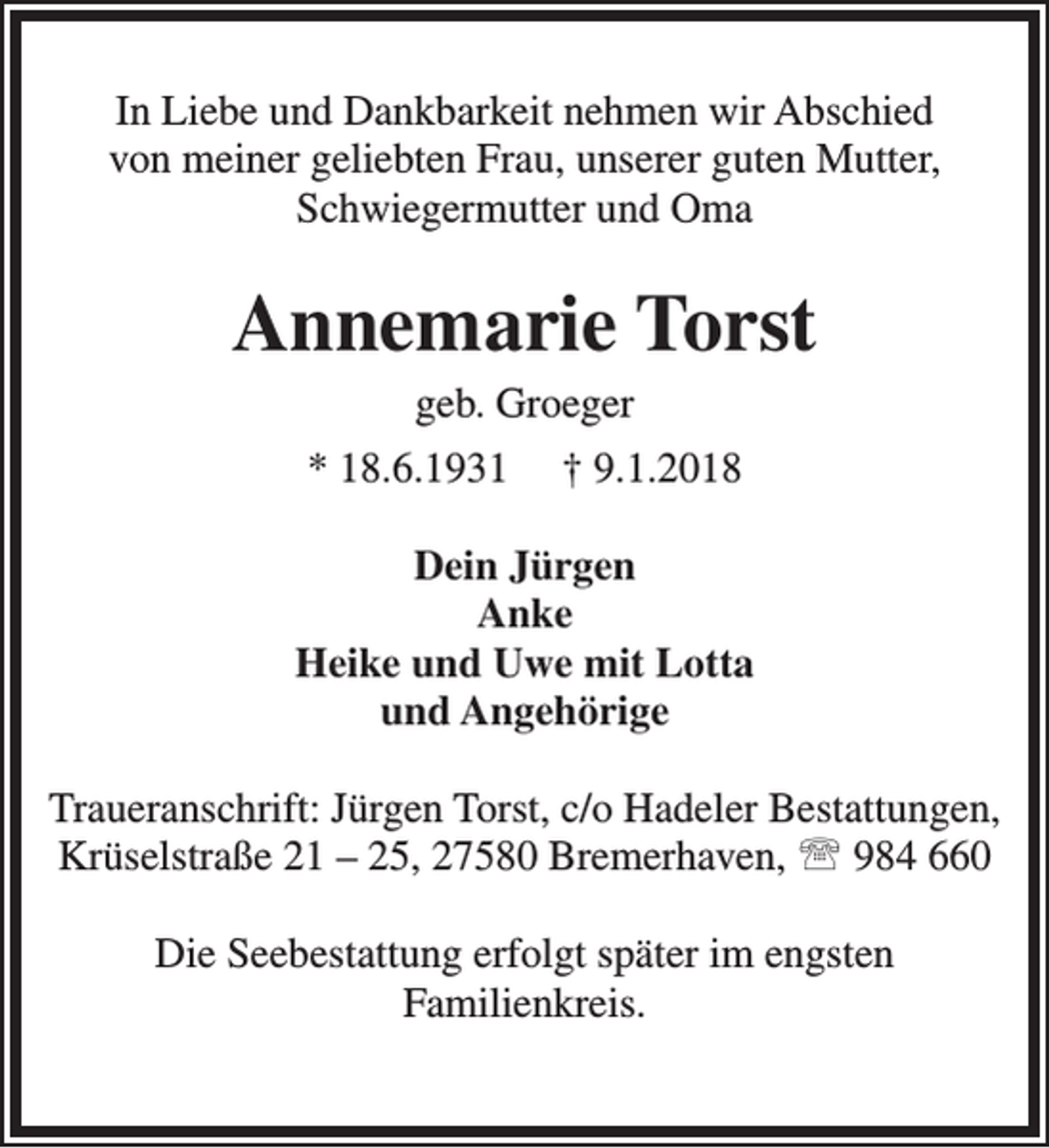 <p>In Liebe und Dankbarkeit nehmen wir Abschied<br />von meiner geliebten Frau, unserer guten Mutter,<br />Schwiegermutter und Oma</p><p>Annemarie Torst<br />geb. Groeger</p><p>* 18.6.1931</p><p>† 9.1.2018</p><p>Dein Jürgen<br />Anke<br />Heike und Uwe mit Lotta<br />und Angehörige<br />Traueranschrift: Jürgen Torst, c/o Hadeler Bestattungen,<br />Krüselstraße 21 – 25, 27580 Bremerhaven,  984 660<br />Die Seebestattung erfolgt später im engsten<br />Familienkreis.</p>
