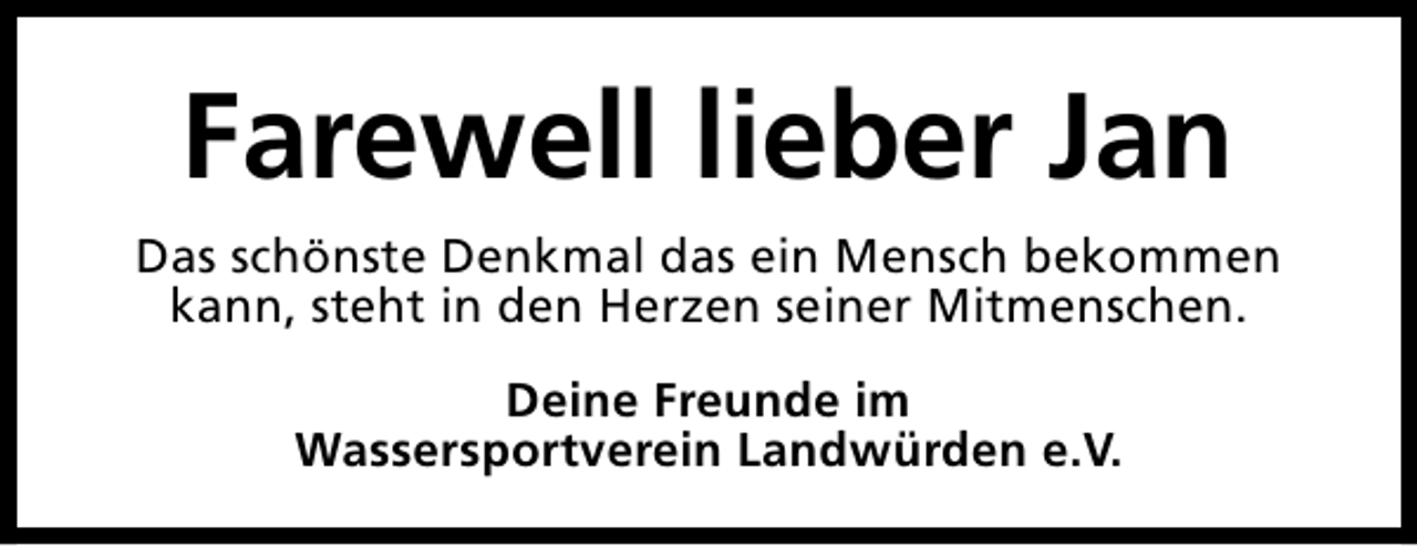 <p>Farewell lieber Jan<br />Das schönste Denkmal das ein Mensch bekommen<br />kann, steht in den Herzen seiner Mitmenschen.<br />Deine Freunde im<br />Wassersportverein Landwürden e.V.</p>