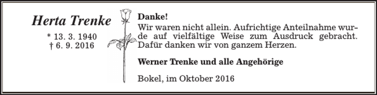 <p>Herta Trenke<br />* 13. 3. 1940<br />† 6. 9. 2016</p><p>Danke!<br />Wir waren nicht allein. Aufrichtige Anteilnahme wurde auf vielfältige Weise zum Ausdruck gebracht.<br />Dafür danken wir von ganzem Herzen.<br />Werner Trenke und alle Angehörige<br />Bokel, im Oktober 2016</p>