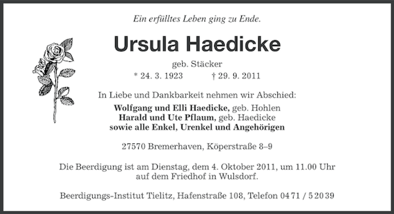 <p>Ein erfülltes Leben ging zu Ende.</p><p>Ursula Haedicke<br />geb. Stäcker<br />* 24. 3. 1923<br />† 29. 9. 2011<br />In Liebe und Dankbarkeit nehmen wir Abschied:<br />Wolfgang und Elli Haedicke, geb. Hohlen<br />Harald und Ute Pflaum, geb. Haedicke<br />sowie alle Enkel, Urenkel und Angehörigen<br />27570 Bremerhaven, Köperstraße 8–9<br />Die Beerdigung ist am Dienstag, dem 4. Oktober 2011, um 11.00 Uhr<br />auf dem Friedhof in Wulsdorf.<br />Beerdigungs-Institut Tielitz, Hafenstraße 108, Telefon 04 71 / 5 20 39</p>