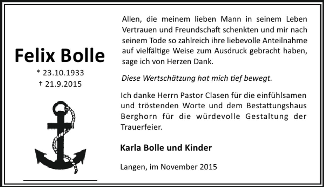 <p>Felix Bolle<br />* 23.10.1933<br />† 21.9.2015</p><p>Allen, die meinem lieben Mann in seinem Leben<br />Vertrauen und Freundscha schenkten und mir nach<br />seinem Tode so zahlreich ihre liebevolle Anteilnahme<br />auf vielfäl ge Weise zum Ausdruck gebracht haben,<br />sage ich von Herzen Dank.<br />Diese Wertschätzung hat mich ef bewegt.<br />Ich danke Herrn Pastor Clasen für die einfühlsamen<br />und tröstenden Worte und dem Besta ungshaus<br />Berghorn für die würdevolle Gestaltung der<br />Trauerfeier.</p><p>Karla Bolle und Kinder<br />Langen, im November 2015</p>