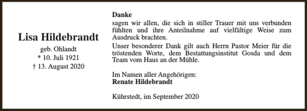 <p>Lisa Hildebrandt<br />geb. Ohlandt<br />* 10. Juli 1921<br />† 13. August 2020</p><p>Danke<br />sagen wir allen, die sich in stiller Trauer mit uns verbunden<br />fühlten und ihre Anteilnahme auf vielfältige Weise zum<br />Ausdruck brachten.<br />Unser besonderer Dank gilt auch Herrn Pastor Meier für die<br />tröstenden Worte, dem Bestattungsinstitut Gosda und dem<br />Team vom Haus an der Mühle.<br />Im Namen aller Angehörigen:<br />Renate Hildebrandt<br />Kührstedt, im September 2020</p>
