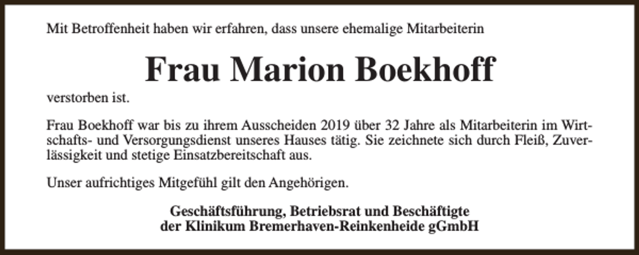 <p>Mit Betroffenheit haben wir erfahren, dass unsere ehemalige Mitarbeiterin</p><p>verstorben ist.</p><p>Frau Marion Boekhoff</p><p>Frau Boekhoff war bis zu ihrem Ausscheiden 2019 über 32 Jahre als Mitarbeiterin im Wirtschafts- und Versorgungsdienst unseres Hauses tätig. Sie zeichnete sich durch Fleiß, Zuverlässigkeit und stetige Einsatzbereitschaft aus.<br />Unser aufrichtiges Mitgefühl gilt den Angehörigen.<br />Geschäftsführung, Betriebsrat und Beschäftigte<br />der Klinikum Bremerhaven-Reinkenheide gGmbH</p>