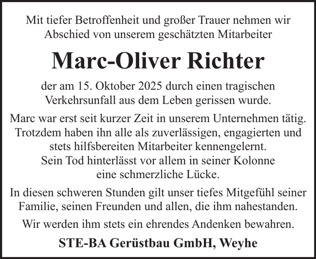 <p>Mit tiefer Betroffenheit und großer Trauer nehmen wir<br />Abschied von unserem geschätzten Mitarbeiter</p><p>Marc-Oliver Richter<br />der am 15. Oktober 2025 durch einen tragischen<br />Verkehrsunfall aus dem Leben gerissen wurde.<br />Marc war erst seit kurzer Zeit in unserem Unternehmen tätig.<br />Trotzdem haben ihn alle als zuverlässigen, engagierten und<br />stets hilfsbereiten Mitarbeiter kennengelernt.<br />Sein Tod hinterlässt vor allem in seiner Kolonne<br />eine schmerzliche Lücke.<br />In diesen schweren Stunden gilt unser tiefes Mitgefühl seiner<br />Familie, seinen Freunden und allen, die ihm nahestanden.<br />Wir werden ihm stets ein ehrendes Andenken bewahren.</p><p>STE-BA Gerüstbau GmbH, Weyhe</p>