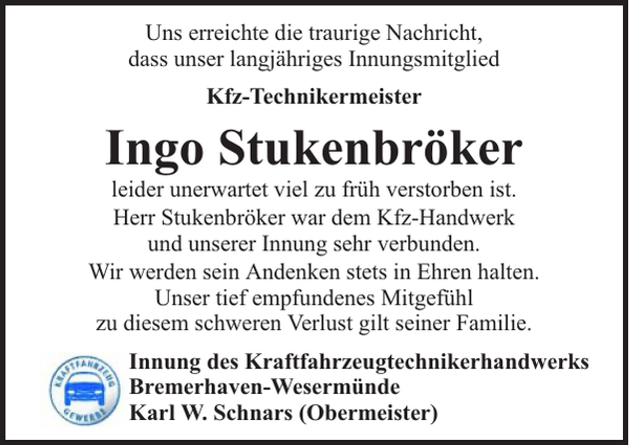 <p>Uns erreichte die traurige Nachricht,<br />dass unser langjähriges Innungsmitglied<br />Kfz-Technikermeister</p><p>Ingo Stukenbröker</p><p>leider unerwartet viel zu früh verstorben ist.<br />Herr Stukenbröker war dem Kfz-Handwerk<br />und unserer Innung sehr verbunden.<br />Wir werden sein Andenken stets in Ehren halten.<br />Unser tief empfundenes Mitgefühl<br />zu diesem schweren Verlust gilt seiner Familie.<br />Innung des Kraftfahrzeugtechnikerhandwerks<br />Bremerhaven-Wesermünde<br />Karl W. Schnars (Obermeister)</p>