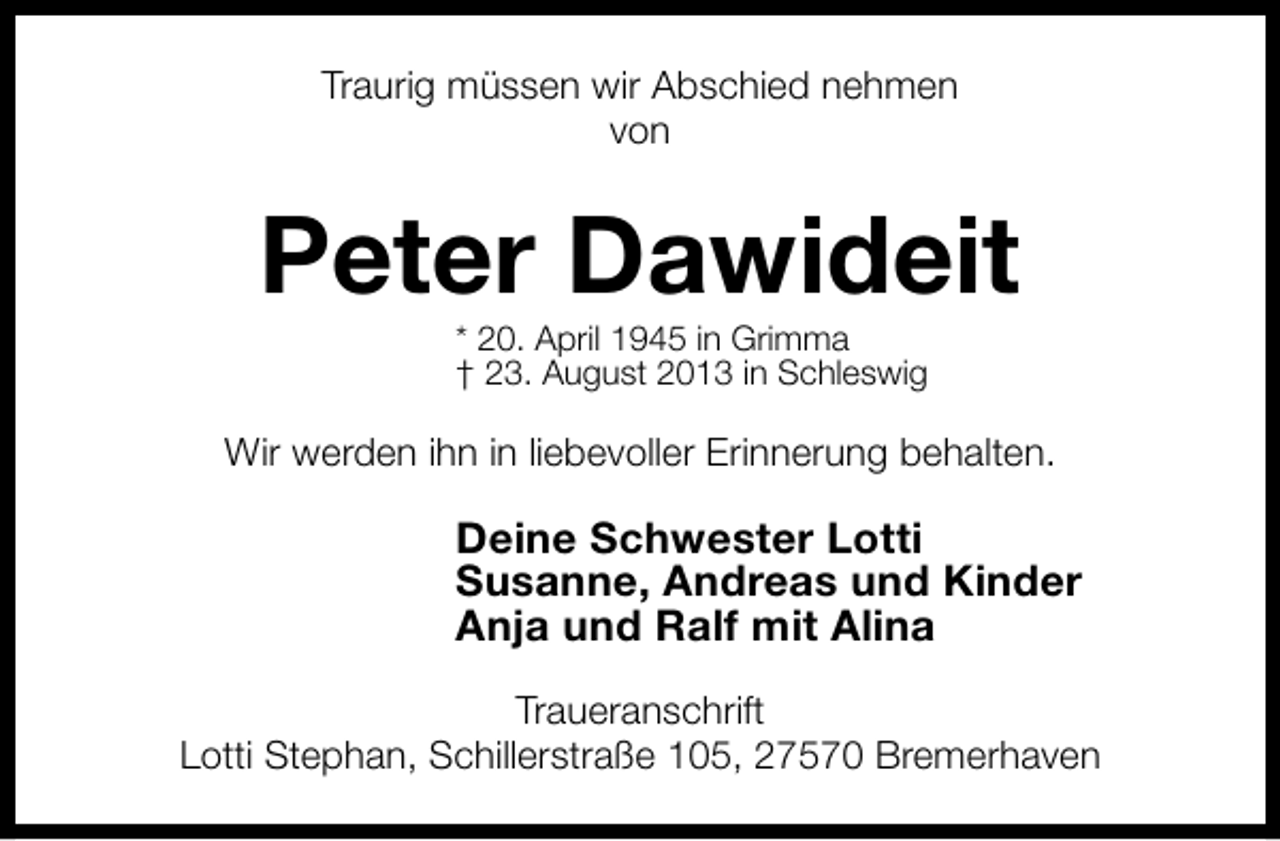 <p>Traurig müssen wir Abschied nehmen<br />von</p><p>Peter Dawideit<br />* 20. April 1945 in Grimma<br />† 23. August 2013 in Schleswig</p><p>Wir werden ihn in liebevoller Erinnerung behalten.</p><p>Deine Schwester Lotti<br />Susanne, Andreas und Kinder<br />Anja und Ralf mit Alina<br />Traueranschrift<br />Lotti Stephan, Schillerstraße 105, 27570 Bremerhaven</p>