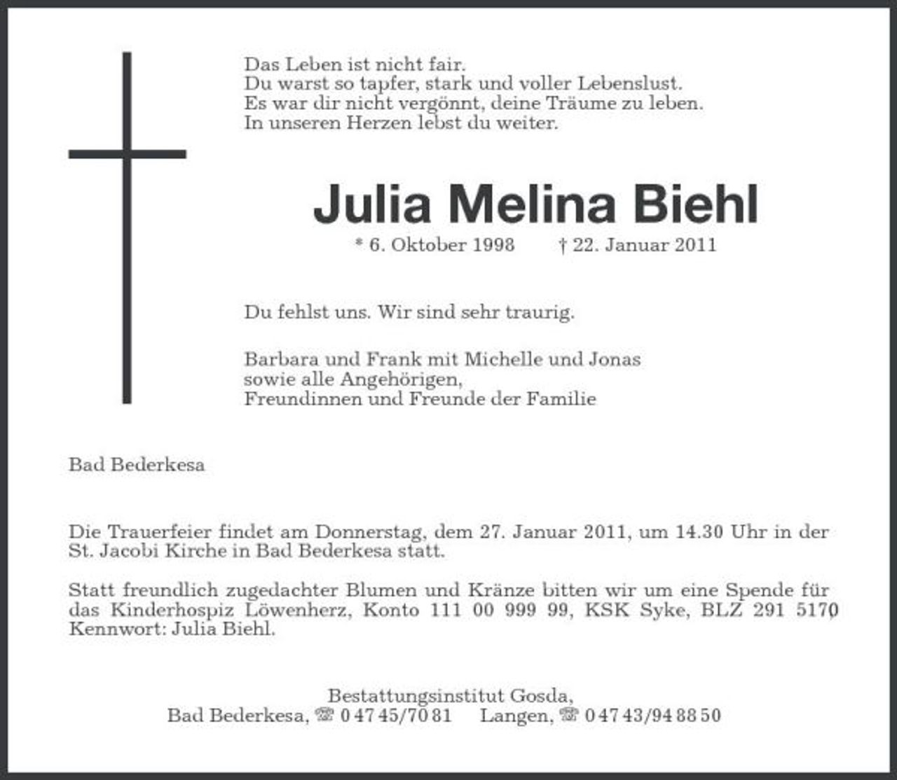 <p>Das Leben ist nicht fair.<br />Du warst so tapfer, stark und voller Lebenslust.<br />Es war dir nicht vergönnt, deine Träume zu leben.<br />In unseren Herzen lebst du weiter.<br />Julia Melina Biehl<br />* 6. Oktober 1998 † 22. Januar 2011<br />Du fehlst uns. Wir sind sehr traurig.<br />Barbara und Frank mit Michelle und Jonas<br />sowie alle Angehörigen,<br />Freundinnen und Freunde der Familie<br />Bad Bederkesa<br />Die Trauerfeier findet am Donnerstag, dem 27. Januar 2011, um 14.30 Uhr in der St. Jacobi Kirche in Bad Bederkesa statt.</p><p>Statt freundlich zugedachter Blumen und Kränze bitten wir um eine Spende für das Kinderhospiz Löwenherz, Konto 111 00 999 99, KSK Syke, BLZ 291 517 00,<br />Kennwort: Julia Biehl.<br />Bestattungsinstitut Gosda,<br />Bad Bederkesa, T 0 47 45/70 81 Langen, T 0 47 43/94 88 50</p>
