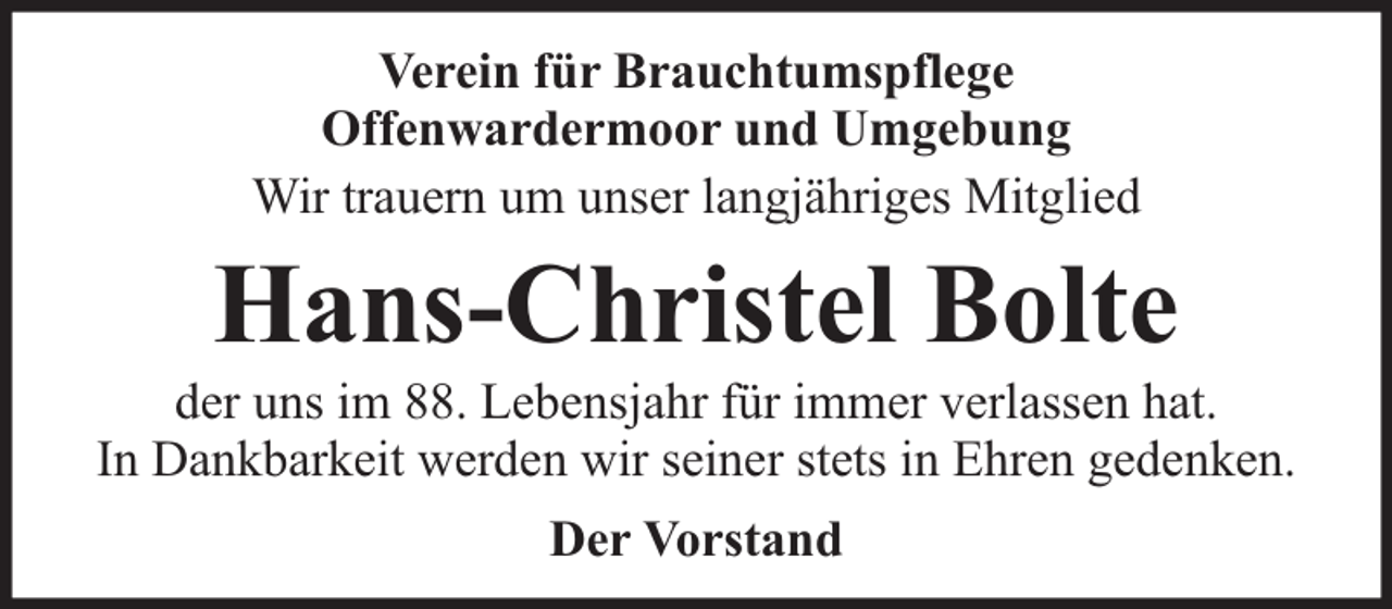 <p>Verein für Brauchtumspflege<br />Offenwardermoor und Umgebung<br />Wir trauern um unser langjähriges Mitglied</p><p>Hans-Christel Bolte</p><p>der uns im 88. Lebensjahr für immer verlassen hat.<br />In Dankbarkeit werden wir seiner stets in Ehren gedenken.<br />Der Vorstand</p>
