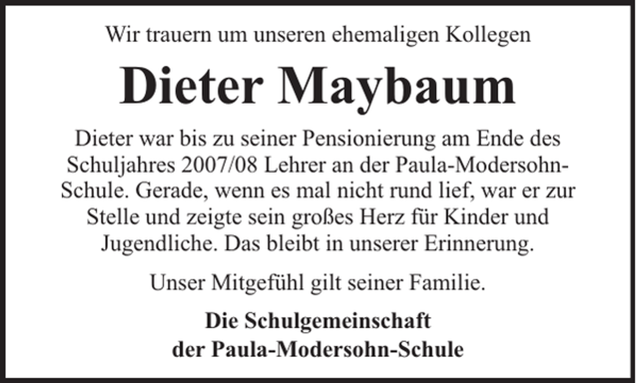 <p>Wir trauern um unseren ehemaligen Kollegen</p><p>Dieter Maybaum<br />Dieter war bis zu seiner Pensionierung am Ende des<br />Schuljahres 2007/08 Lehrer an der Paula-ModersohnSchule. Gerade, wenn es mal nicht rund lief, war er zur<br />Stelle und zeigte sein großes Herz für Kinder und<br />Jugendliche. Das bleibt in unserer Erinnerung.<br />Unser Mitgefühl gilt seiner Familie.<br />Die Schulgemeinschaft<br />der Paula-Modersohn-Schule</p>