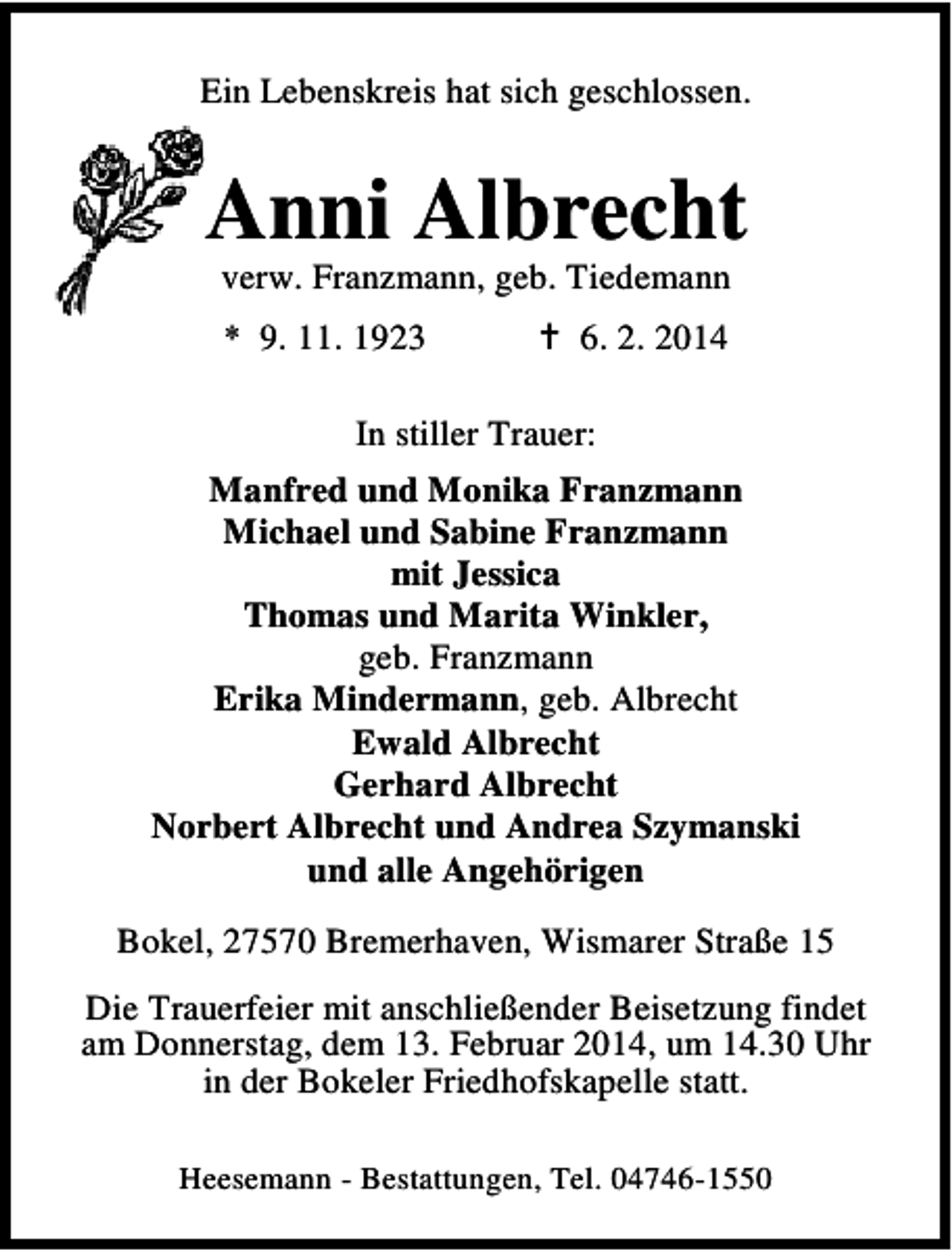 <p>Ein Lebenskreis hat sich geschlossen.</p>
<p>Anni Albrecht<br />verw. Franzmann, geb. Tiedemann<br />* 9. 11. 1923</p>
<p>6. 2. 2014</p>
<p>In stiller Trauer:<br />Manfred und Monika Franzmann<br />Michael und Sabine Franzmann<br />mit Jessica<br />Thomas und Marita Winkler,<br />geb. Franzmann<br />Erika Mindermann, geb. Albrecht<br />Ewald Albrecht<br />Gerhard Albrecht<br />Norbert Albrecht und Andrea Szymanski<br />und alle Angehörigen<br />Bokel, 27570 Bremerhaven, Wismarer Straße 15<br />Die Trauerfeier mit anschließender Beisetzung findet<br />am Donnerstag, dem 13. Februar 2014, um 14.30 Uhr<br />in der Bokeler Friedhofskapelle statt.<br />Heesemann - Bestattungen, Tel. 04746-1550</p>