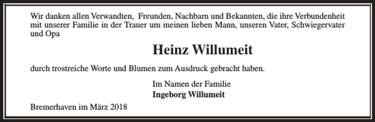 <p>Wir danken allen Verwandten, Freunden, Nachbarn und Bekannten, die ihre Verbundenheit<br />mit unserer Familie in der Trauer um meinen lieben Mann, unseren Vater, Schwiegervater<br />und Opa</p><p>Heinz Willumeit<br />durch trostreiche Worte und Blumen zum Ausdruck gebracht haben.<br />Im Namen der Familie<br />Ingeborg Willumeit<br />Bremerhaven im März 2018</p>