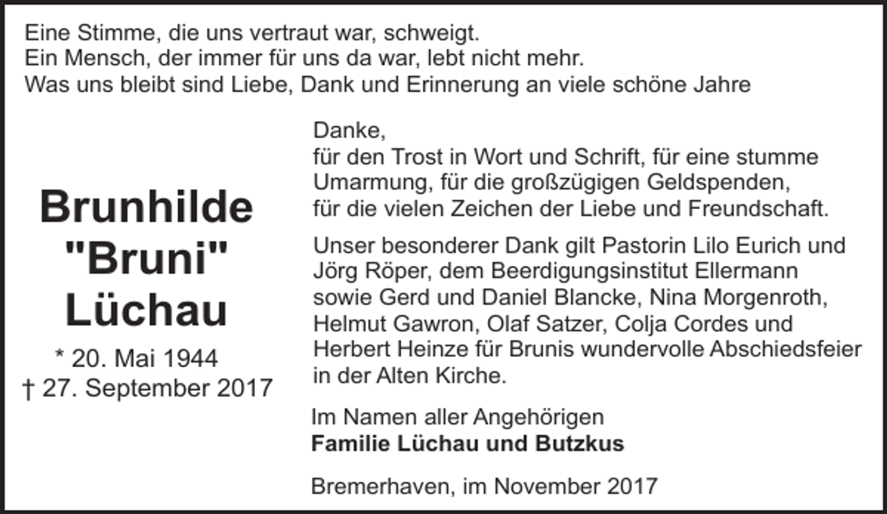 <p>Eine Stimme, die uns vertraut war, schweigt.<br />Ein Mensch, der immer für uns da war, lebt nicht mehr.<br />Was uns bleibt sind Liebe, Dank und Erinnerung an viele schöne Jahre</p><p>Brunhilde<br />"Bruni"<br />Lüchau<br />* 20. Mai 1944<br />† 27. September 2017</p><p>Danke,<br />für den Trost in Wort und Schrift, für eine stumme<br />Umarmung, für die großzügigen Geldspenden,<br />für die vielen Zeichen der Liebe und Freundschaft.<br />Unser besonderer Dank gilt Pastorin Lilo Eurich und<br />Jörg Röper, dem Beerdigungsinstitut Ellermann<br />sowie Gerd und Daniel Blancke, Nina Morgenroth,<br />Helmut Gawron, Olaf Satzer, Colja Cordes und<br />Herbert Heinze für Brunis wundervolle Abschiedsfeier<br />in der Alten Kirche.<br />Im Namen aller Angehörigen<br />Familie Lüchau und Butzkus<br />Bremerhaven, im November 2017</p>