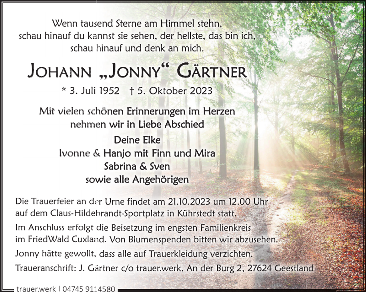 <p>Wenn tausse<br />schau hinauf du kaann<br />schau h n</p><p>JOHANN „<br />* 3. Juli 19</p><p>Mit vielen schö<br />nehme<br />Ivonne &amp;<br />sow<br />Die Trauerfeier an dee<br />auf dem Claus-Hildeb<br />b<br />Im Anschluss erfolgt d<br />im FriedWald Cuxlan<br />n .<br />Jonny hätte gewollt,<br />Traueranschrift: J. Gää<br />trauer.werk | 04745 911</p><p>i</p>