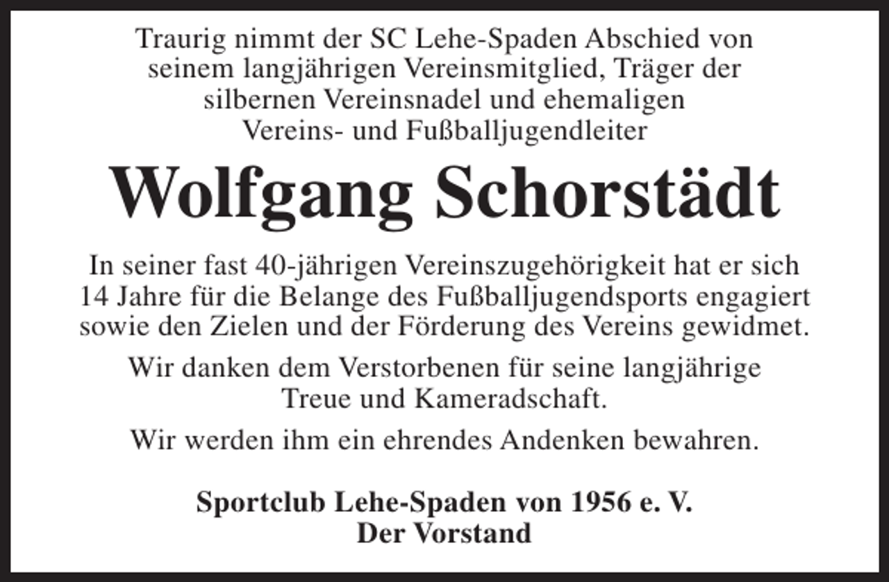 <p>Traurig nimmt der SC Lehe-Spaden Abschied von<br />seinem langjährigen Vereinsmitglied, Träger der<br />silbernen Vereinsnadel und ehemaligen<br />Vereins- und Fußballjugendleiter</p><p>Wolfgang Schorstädt<br />In seiner fast 40-jährigen Vereinszugehörigkeit hat er sich<br />14 Jahre für die Belange des Fußballjugendsports engagiert<br />sowie den Zielen und der Förderung des Vereins gewidmet.<br />Wir danken dem Verstorbenen für seine langjährige<br />Treue und Kameradschaft.<br />Wir werden ihm ein ehrendes Andenken bewahren.<br />Sportclub Lehe-Spaden von 1956 e. V.<br />Der Vorstand</p>