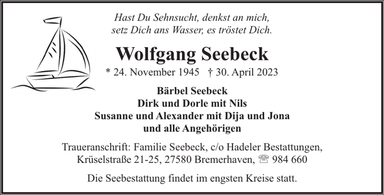 <p>Hast Du Sehnsucht, denkst an mich,<br />setz Dich ans Wasser, es tröstet Dich.</p><p>Wolfgang Seebeck</p><p>* 24. November 1945 † 30. April 2023<br />Bärbel Seebeck<br />Dirk und Dorle mit Nils<br />Susanne und Alexander mit Dija und Jona<br />und alle Angehörigen<br />Traueranschrift: Familie Seebeck, c/o Hadeler Bestattungen,<br />Krüselstraße 21-25, 27580 Bremerhaven, ' 984 660<br />Die Seebestattung findet im engsten Kreise statt.</p>