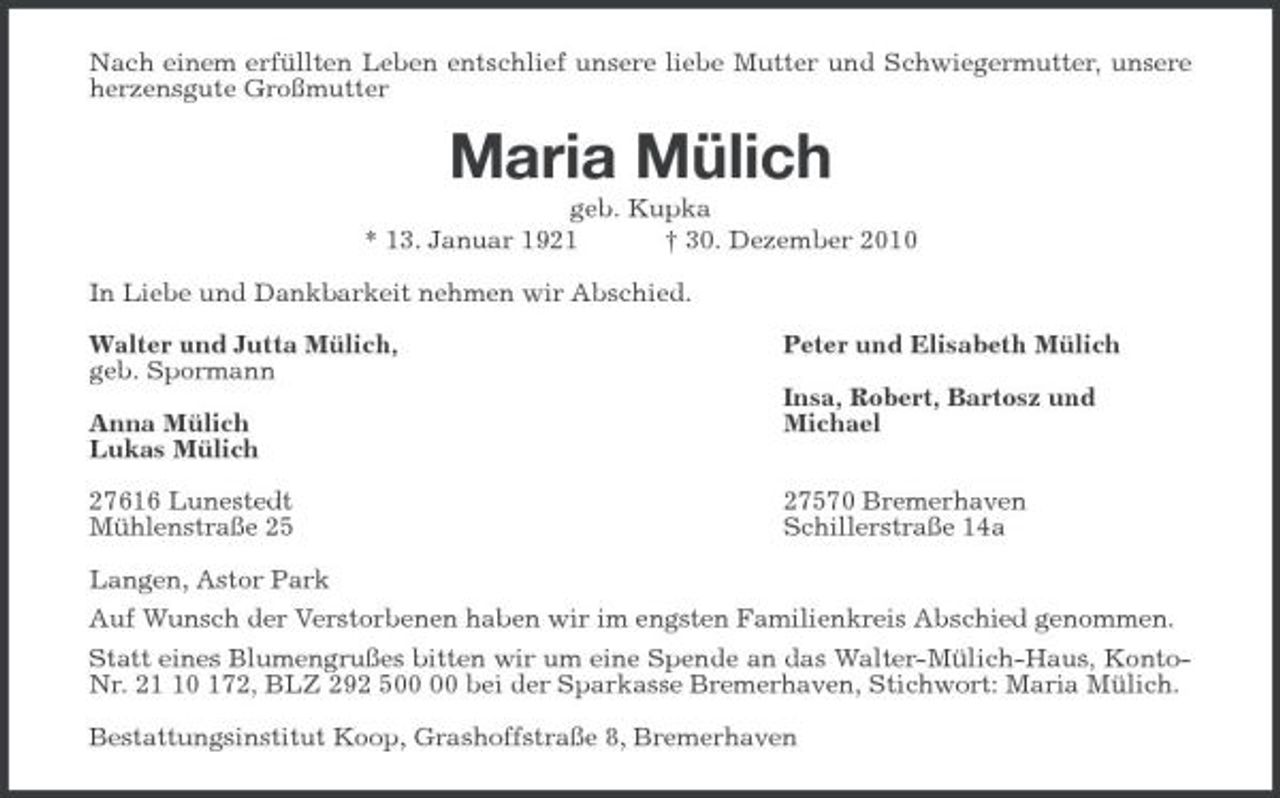 <p>Nach einem erfüllten Leben entschlief unsere liebe Mutter und Schwiegermutter, unsere herzensgute Großmutter<br />Maria Mülich<br />geb. Kupka<br />* 13. Januar 1921 † 30. Dezember 2010<br />In Liebe und Dankbarkeit nehmen wir Abschied.<br />Walter und Jutta Mülich, Peter und Elisabeth Mülich<br />geb. Spormann<br />Insa, Robert, Bartosz und<br />Anna Mülich Michael<br />Lukas Mülich</p><p>27616 Lunestedt 27570 Bremerhaven<br />Mühlenstraße 25 Schillerstraße 14a<br />Langen, Astor Park<br />Auf Wunsch der Verstorbenen haben wir im engsten Familienkreis Abschied genommen.<br />Statt eines Blumengrußes bitten wir um eine Spende an das Walter-Mülich-Haus, Konto-Nr. 21 10 172, BLZ 292 500 00 bei der Sparkasse Bremerhaven, Stichwort: Maria Mülich.<br />Bestattungsinstitut Koop, Grashoffstraße 8, Bremerhaven</p>