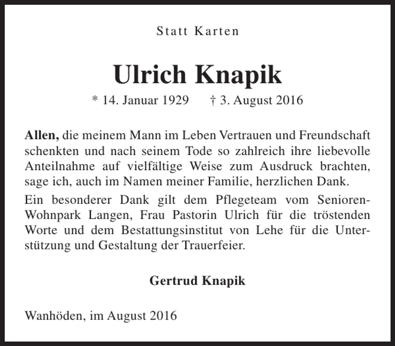 <p>Statt Karten</p><p>Ulrich Knapik</p><p>* 14. Januar 1929</p><p>† 3. August 2016</p><p>Allen, die meinem Mann im Leben Vertrauen und Freundschaft<br />schenkten und nach seinem Tode so zahlreich ihre liebevolle<br />Anteilnahme auf vielfältige Weise zum Ausdruck brachten,<br />sage ich, auch im Namen meiner Familie, herzlichen Dank.<br />Ein besonderer Dank gilt dem Pflegeteam vom SeniorenWohnpark Langen, Frau Pastorin Ulrich für die tröstenden<br />Worte und dem Bestattungsinstitut von Lehe für die Unterstützung und Gestaltung der Trauerfeier.<br />Gertrud Knapik<br />Wanhöden, im August 2016</p>