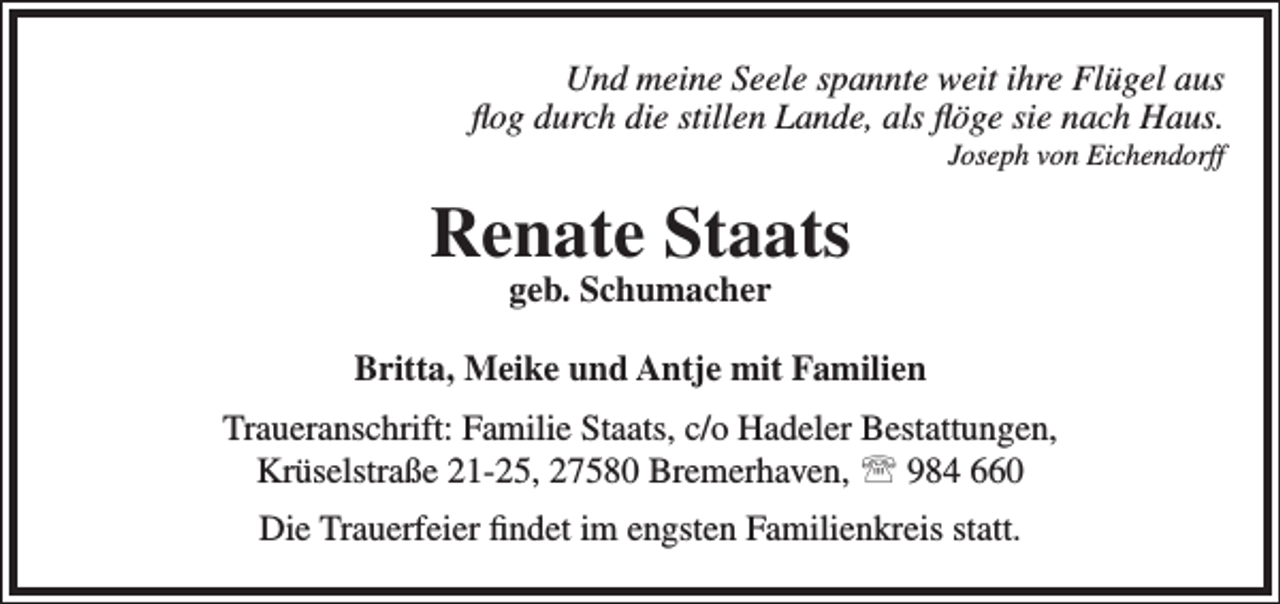 <p>Und meine Seele spannte weit ihre Flügel aus<br />ﬂog durch die stillen Lande, als ﬂöge sie nach Haus.</p><p>Joseph von Eichendorff</p><p>Renate Staats<br />geb. Schumacher</p><p>Britta, Meike und Antje mit Familien<br />Traueranschrift: Familie Staats, c/o Hadeler Bestattungen,<br />Krüselstraße 21-25, 27580 Bremerhaven,  984 660<br />Die Trauerfeier ﬁndet im engsten Familienkreis statt.</p>