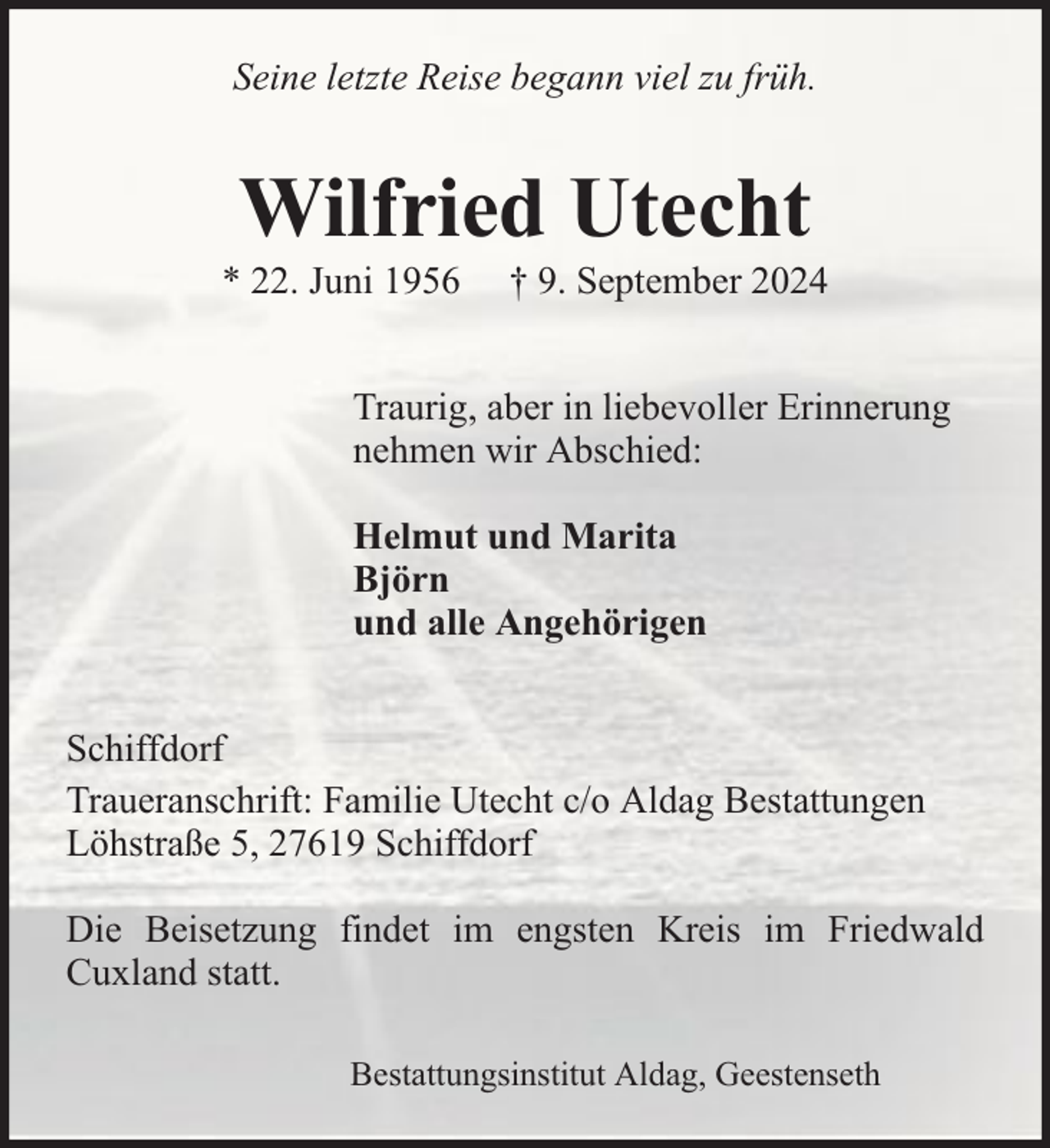 <p>Seine letzte Reise begann viel zu früh.</p><p>Wilfried Utecht</p><p>* 22. Juni 1956</p><p>† 9. September 2024</p><p>Traurig, aber in liebevoller Erinnerung<br />nehmen wir Abschied:<br />Helmut und Marita<br />Björn<br />und alle Angehörigen<br />Schiffdorf<br />Traueranschrift: Familie Utecht c/o Aldag Bestattungen<br />Löhstraße 5, 27619 Schiffdorf<br />Die Beisetzung findet im engsten Kreis im Friedwald<br />Cuxland statt.<br />Bestattungsinstitut Aldag, Geestenseth</p>