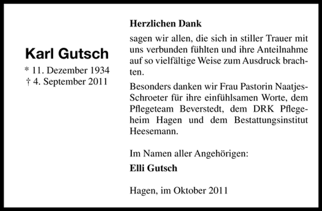 <p>Karl Gutsch<br />* 11. Dezember 1934<br />† 4. September 2011</p><p>Herzlichen Dank<br />sagen wir allen, die sich in stiller Trauer mit<br />uns verbunden fühlten und ihre Anteilnahme<br />auf so vielfältige Weise zum Ausdruck brachten.<br />Besonders danken wir Frau Pastorin NaatjesSchroeter für ihre einfühlsamen Worte, dem<br />Pﬂegeteam Beverstedt, dem DRK Pﬂegeheim Hagen und dem Bestattungsinstitut<br />Heesemann.<br />Im Namen aller Angehörigen:<br />Elli Gutsch<br />Hagen, im Oktober 2011</p>