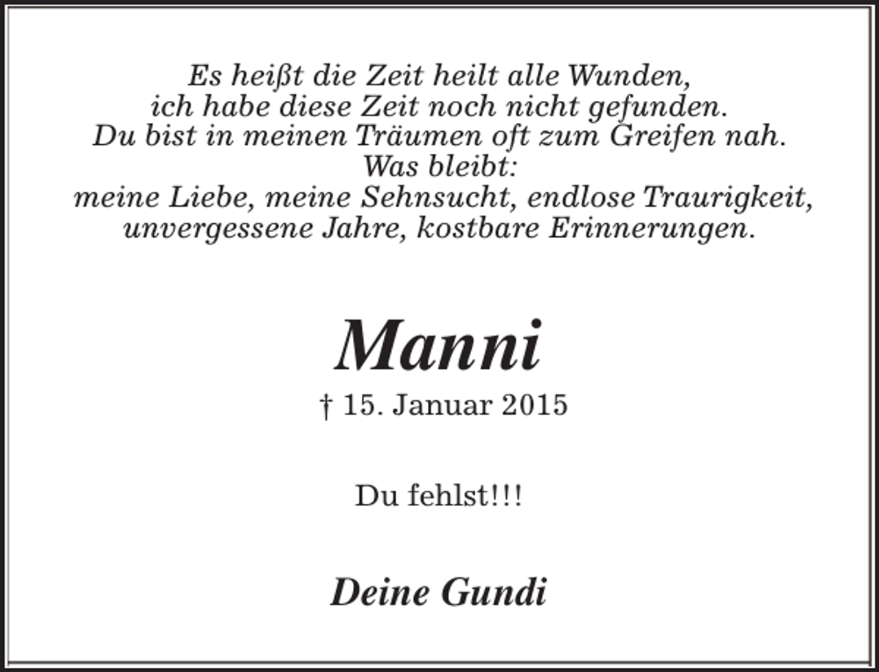 <p>Es heißt die Zeit heilt alle Wunden,<br />ich habe diese Zeit noch nicht gefunden.<br />Du bist in meinen Träumen oft zum Greifen nah.<br />Was bleibt:<br />meine Liebe, meine Sehnsucht, endlose Traurigkeit,<br />unvergessene Jahre, kostbare Erinnerungen.</p><p>Manni</p><p>† 15. Januar 2015<br />Du fehlst!!!</p><p>Deine Gundi</p>