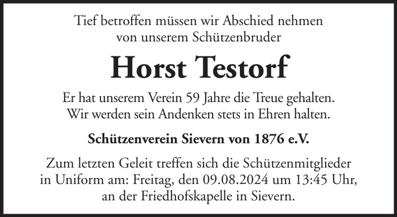 <p>Tief betroffen müssen wir Abschied nehmen<br />von unserem Schützenbruder</p><p>Horst Testorf<br />Er hat unserem Verein 59 Jahre die Treue gehalten.<br />Wir werden sein Andenken stets in Ehren halten.<br />Schützenverein Sievern von 1876 e.V.<br />Zum letzten Geleit treffen sich die Schützenmitglieder<br />in Uniform am: Freitag, den 09.08.2024 um 13:45 Uhr,<br />an der Friedhofskapelle in Sievern.</p>
