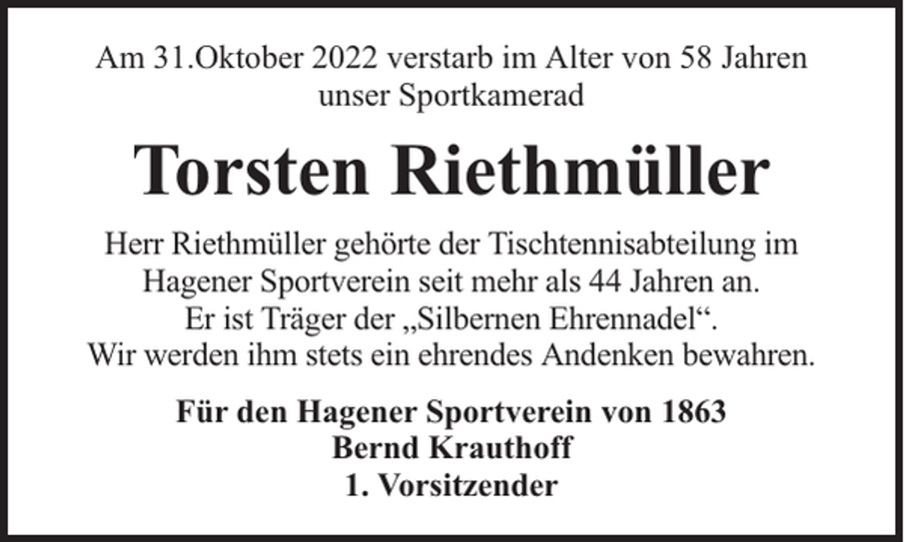 <p>Am 31.Oktober 2022 verstarb im Alter von 58 Jahren<br />unser Sportkamerad</p><p>Torsten Riethmüller<br />Herr Riethmüller gehörte der Tischtennisabteilung im<br />Hagener Sportverein seit mehr als 44 Jahren an.<br />Er ist Träger der „Silbernen Ehrennadel“.<br />Wir werden ihm stets ein ehrendes Andenken bewahren.<br />Für den Hagener Sportverein von 1863<br />Bernd Krauthoff<br />1. Vorsitzender</p>