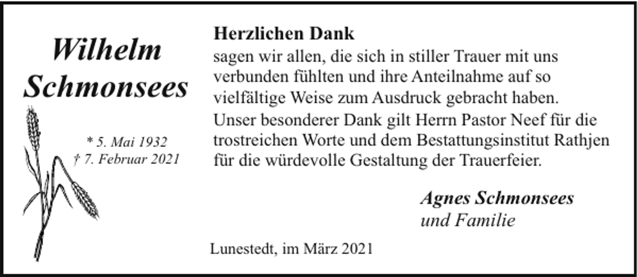 <p>Wilhelm<br />Schmonsees<br />* 5. Mai 1932<br />† 7. Februar 2021</p><p>Herzlichen Dank</p><p>sagen wir allen, die sich in stiller Trauer mit uns<br />verbunden fühlten und ihre Anteilnahme auf so<br />vielfältige Weise zum Ausdruck gebracht haben.<br />Unser besonderer Dank gilt Herrn Pastor Neef für die<br />trostreichen Worte und dem Bestattungsinstitut Rathjen<br />für die würdevolle Gestaltung der Trauerfeier.</p><p>Agnes Schmonsees<br />und Familie<br />Lunestedt, im März 2021</p>