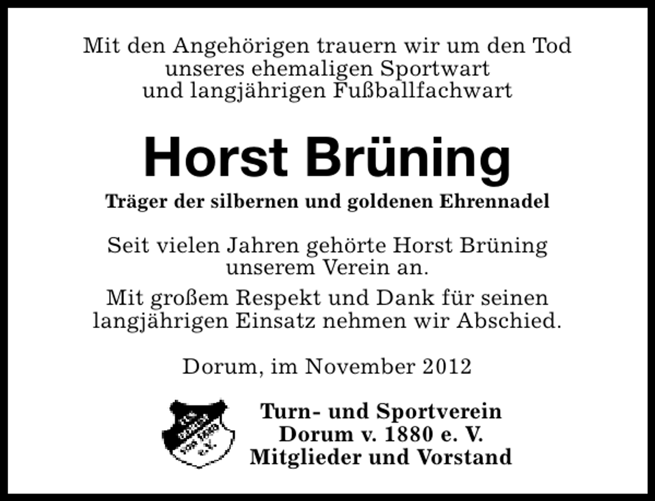 <p>Mit den Angehörigen trauern wir um den Tod<br />unseres ehemaligen Sportwart<br />und langjährigen Fußballfachwart</p><p>Horst Brüning</p><p>Träger der silbernen und goldenen Ehrennadel</p><p>Seit vielen Jahren gehörte Horst Brüning<br />unserem Verein an.<br />Mit großem Respekt und Dank für seinen<br />langjährigen Einsatz nehmen wir Abschied.<br />Dorum, im November 2012<br />Turn- und Sportverein<br />Dorum v. 1880 e. V.<br />Mitglieder und Vorstand</p>