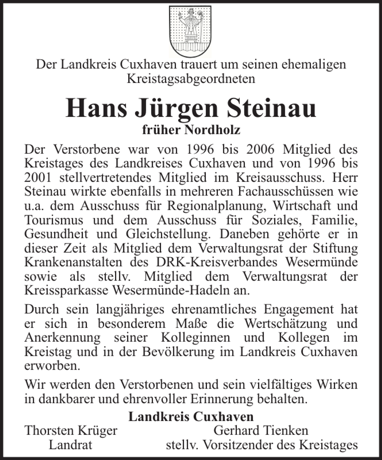 <p>Der Landkreis Cuxhaven trauert um seinen ehemaligen<br />Kreistagsabgeordneten</p>
<p>Hans Jürgen Steinau</p>
<p>früher Nordholz<br />Der Verstorbene war von 1996 bis 2006 Mitglied des<br />Kreistages des Landkreises Cuxhaven und von 1996 bis<br />2001 stellvertretendes Mitglied im Kreisausschuss. Herr<br />Steinau wirkte ebenfalls in mehreren Fachausschüssen wie<br />u.a. dem Ausschuss für Regionalplanung, Wirtschaft und<br />Tourismus und dem Ausschuss für Soziales, Familie,<br />Gesundheit und Gleichstellung. Daneben gehörte er in<br />dieser Zeit als Mitglied dem Verwaltungsrat der Stiftung<br />Krankenanstalten des DRK-Kreisverbandes Wesermünde<br />sowie als stellv. Mitglied dem Verwaltungsrat der<br />Kreissparkasse Wesermünde-Hadeln an.<br />Durch sein langjähriges ehrenamtliches Engagement hat<br />er sich in besonderem Maße die Wertschätzung und<br />Anerkennung seiner Kolleginnen und Kollegen im<br />Kreistag und in der Bevölkerung im Landkreis Cuxhaven<br />erworben.<br />Wir werden den Verstorbenen und sein vielfältiges Wirken<br />in dankbarer und ehrenvoller Erinnerung behalten.<br />Landkreis Cuxhaven<br />Thorsten Krüger<br />Gerhard Tienken<br />Landrat<br />stellv. Vorsitzender des Kreistages</p>