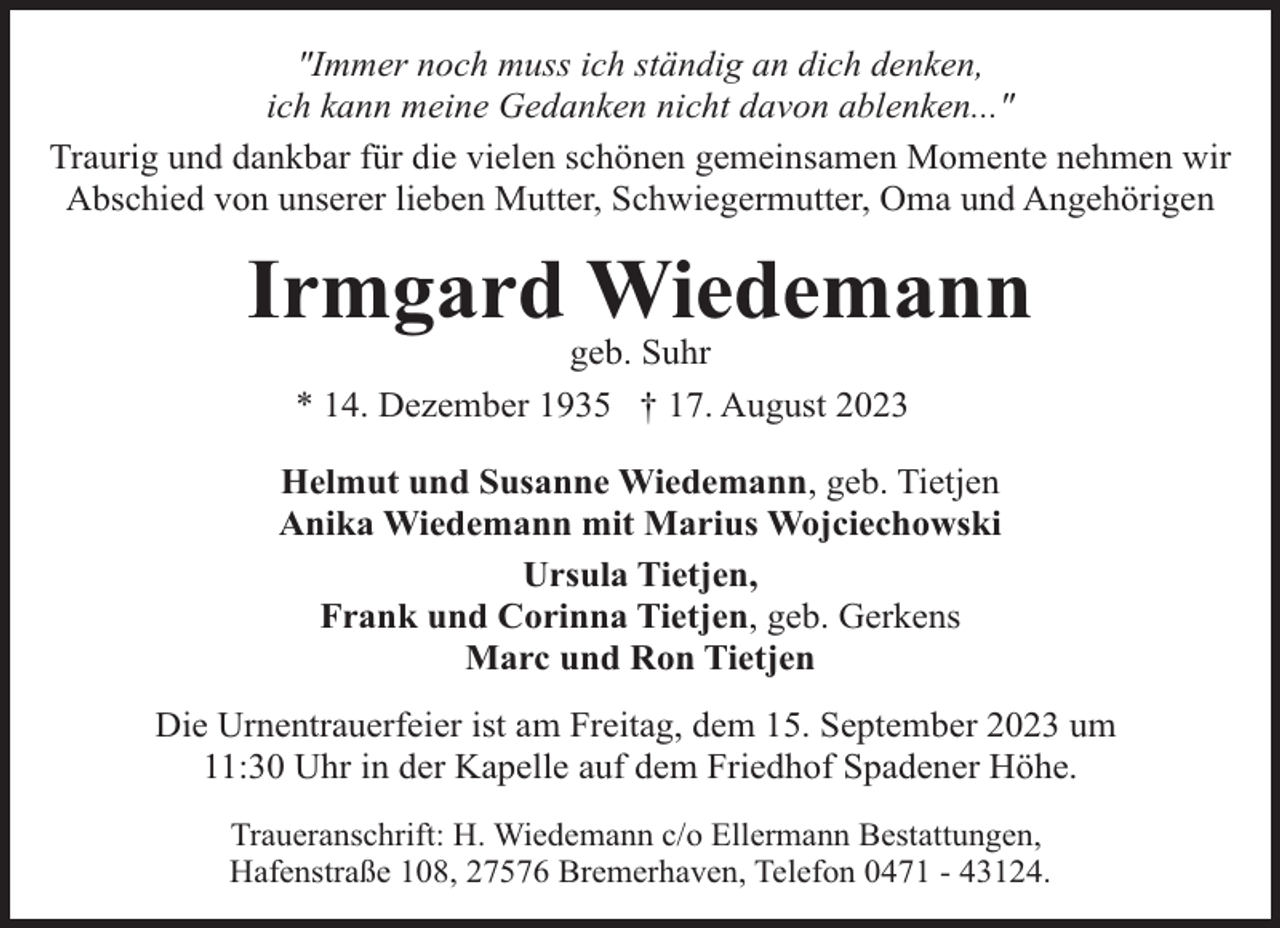 <p>"Immer noch muss ich ständig an dich denken,<br />ich kann meine Gedanken nicht davon ablenken..."<br />Traurig und dankbar für die vielen schönen gemeinsamen Momente nehmen wir<br />Abschied von unserer lieben Mutter, Schwiegermutter, Oma und Angehörigen</p><p>Irmgard Wiedemann<br />geb. Suhr<br />* 14. Dezember 1935 † 17. August 2023</p><p>Helmut und Susanne Wiedemann, geb. Tietjen<br />Anika Wiedemann mit Marius Wojciechowski<br />Ursula Tietjen,<br />Frank und Corinna Tietjen, geb. Gerkens<br />Marc und Ron Tietjen<br />Die Urnentrauerfeier ist am Freitag, dem 15. September 2023 um<br />11:30 Uhr in der Kapelle auf dem Friedhof Spadener Höhe.<br />Traueranschrift: H. Wiedemann c/o Ellermann Bestattungen,<br />Hafenstraße 108, 27576 Bremerhaven, Telefon 0471 - 43124.</p>