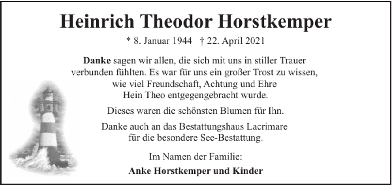 <p>Heinrich Theodor Horstkemper<br />* 8. Januar 1944 † 22. April 2021<br />Danke sagen wir allen, die sich mit uns in stiller Trauer<br />verbunden fühlten. Es war für uns ein großer Trost zu wissen,<br />wie viel Freundschaft, Achtung und Ehre<br />Hein Theo entgegengebracht wurde.<br />Dieses waren die schönsten Blumen für Ihn.<br />Danke auch an das Bestattungshaus Lacrimare<br />für die besondere See-Bestattung.<br />Im Namen der Familie:<br />Anke Horstkemper und Kinder</p>