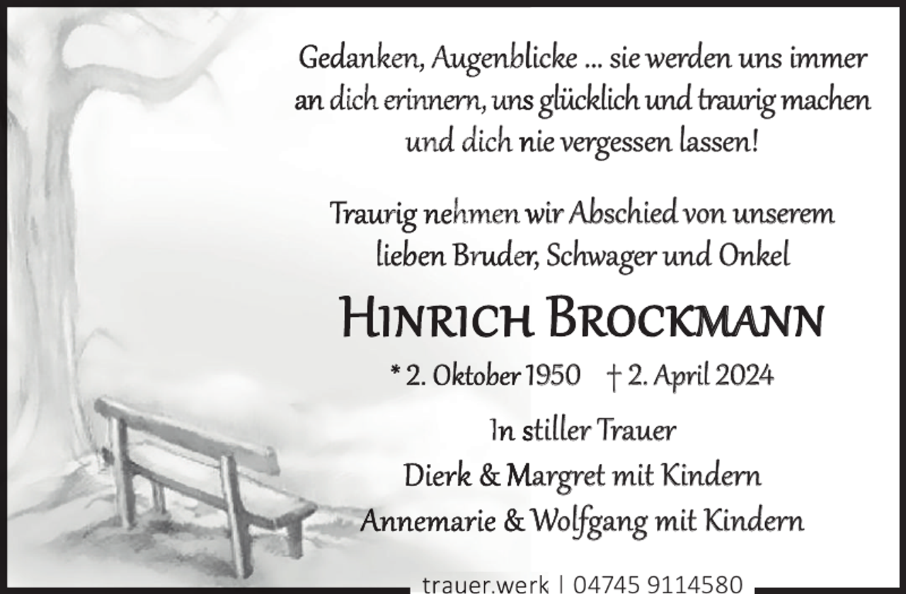 <p>anken, Augenblicke ... sie werden uns immer<br />dich erinnern, uns glücklich und traurig machen<br />und dich nie vergessen lassen!<br />r</p><p>hmen wir Abschied von unserem<br />ru er, Schwager und Onkel</p><p>h Brockmann<br />1950 † 2. April 2024</p><p>I stiller Trauer<br />Margret mit Kindern<br />Wolfgang mit Kindern<br />|</p><p>04745 9114580</p>