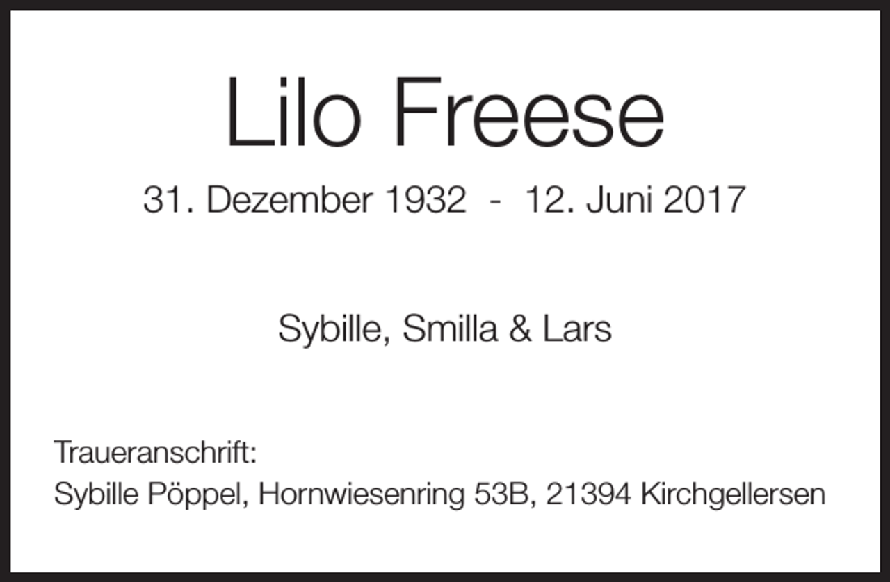 <p>Lilo Freese</p><p>31. Dezember 1932 - 12. Juni 2017<br />Sybille, Smilla &amp; Lars<br />Traueranschrift:<br />Sybille Pöppel, Hornwiesenring 53B, 21394 Kirchgellersen</p>