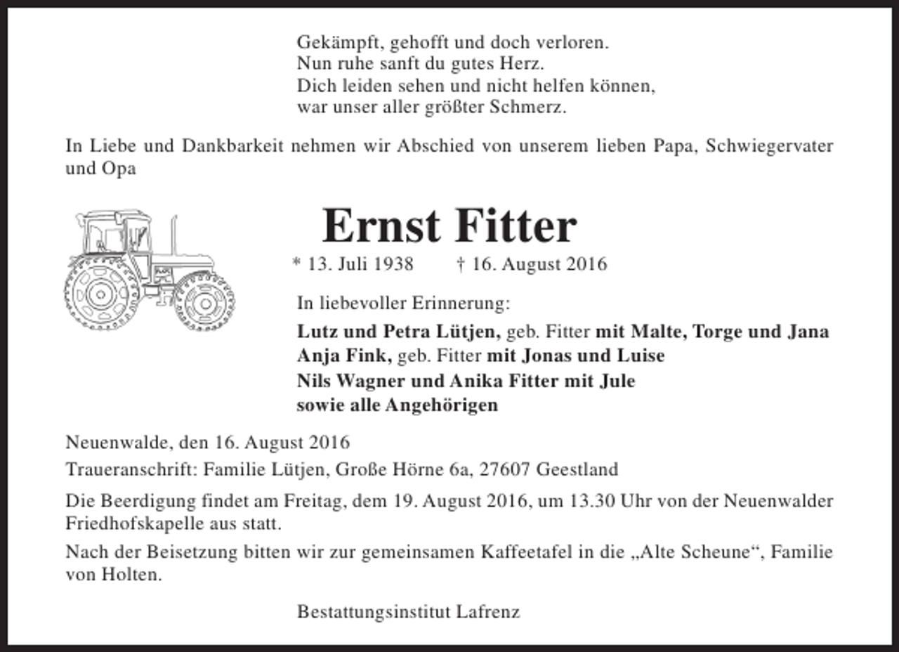 <p>Gekämpft, gehofft und doch verloren.<br />Nun ruhe sanft du gutes Herz.<br />Dich leiden sehen und nicht helfen können,<br />war unser aller größter Schmerz.<br />In Liebe und Dankbarkeit nehmen wir Abschied von unserem lieben Papa, Schwiegervater<br />und Opa</p><p>Ernst Fitter</p><p>* 13. Juli 1938</p><p>† 16. August 2016</p><p>In liebevoller Erinnerung:<br />Lutz und Petra Lütjen, geb. Fitter mit Malte, Torge und Jana<br />Anja Fink, geb. Fitter mit Jonas und Luise<br />Nils Wagner und Anika Fitter mit Jule<br />sowie alle Angehörigen<br />Neuenwalde, den 16. August 2016<br />Traueranschrift: Familie Lütjen, Große Hörne 6a, 27607 Geestland<br />Die Beerdigung findet am Freitag, dem 19. August 2016, um 13.30 Uhr von der Neuenwalder<br />Friedhofskapelle aus statt.<br />Nach der Beisetzung bitten wir zur gemeinsamen Kaffeetafel in die „Alte Scheune“, Familie<br />von Holten.<br />Bestattungsinstitut Lafrenz</p>