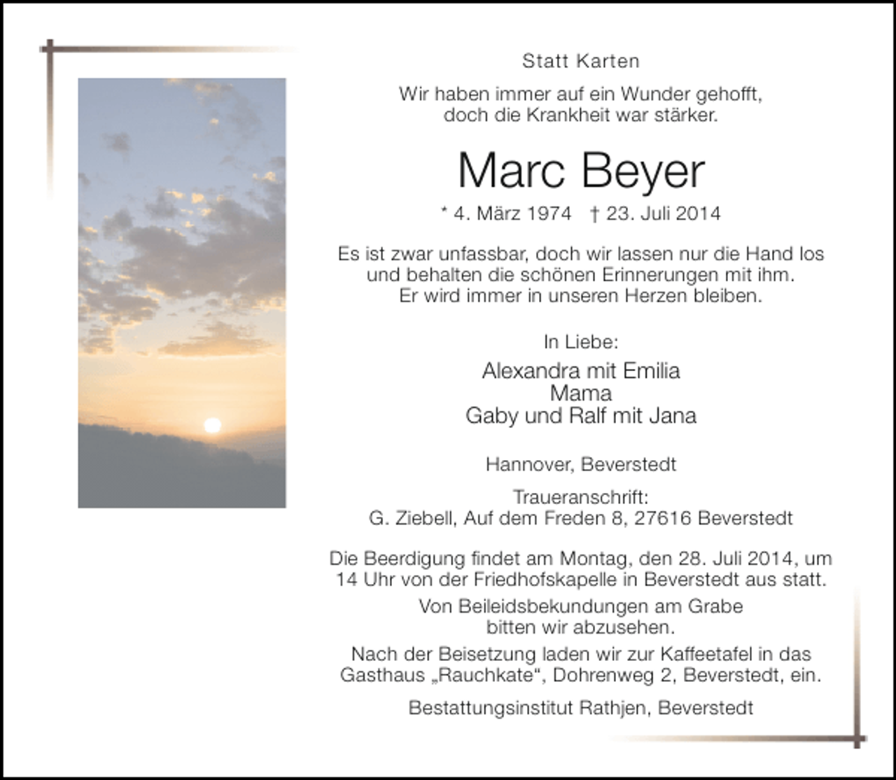 <p>Statt Karten<br />Wir haben immer auf ein Wunder gehofft,<br />doch die Krankheit war stärker.</p><p>Marc Beyer</p><p>* 4. März 1974 † 23. Juli 2014<br />Es ist zwar unfassbar, doch wir lassen nur die Hand los<br />und behalten die schönen Erinnerungen mit ihm.<br />Er wird immer in unseren Herzen bleiben.<br />In Liebe:</p><p>Alexandra mit Emilia<br />Mama<br />Gaby und Ralf mit Jana<br />Hannover, Beverstedt<br />Traueranschrift:<br />G. Ziebell, Auf dem Freden 8, 27616 Beverstedt<br />Die Beerdigung findet am Montag, den 28. Juli 2014, um<br />14 Uhr von der Friedhofskapelle in Beverstedt aus statt.<br />Von Beileidsbekundungen am Grabe<br />bitten wir abzusehen.<br />Nach der Beisetzung laden wir zur Kaffeetafel in das<br />Gasthaus „Rauchkate“, Dohrenweg 2, Beverstedt, ein.<br />Bestattungsinstitut Rathjen, Beverstedt</p>
